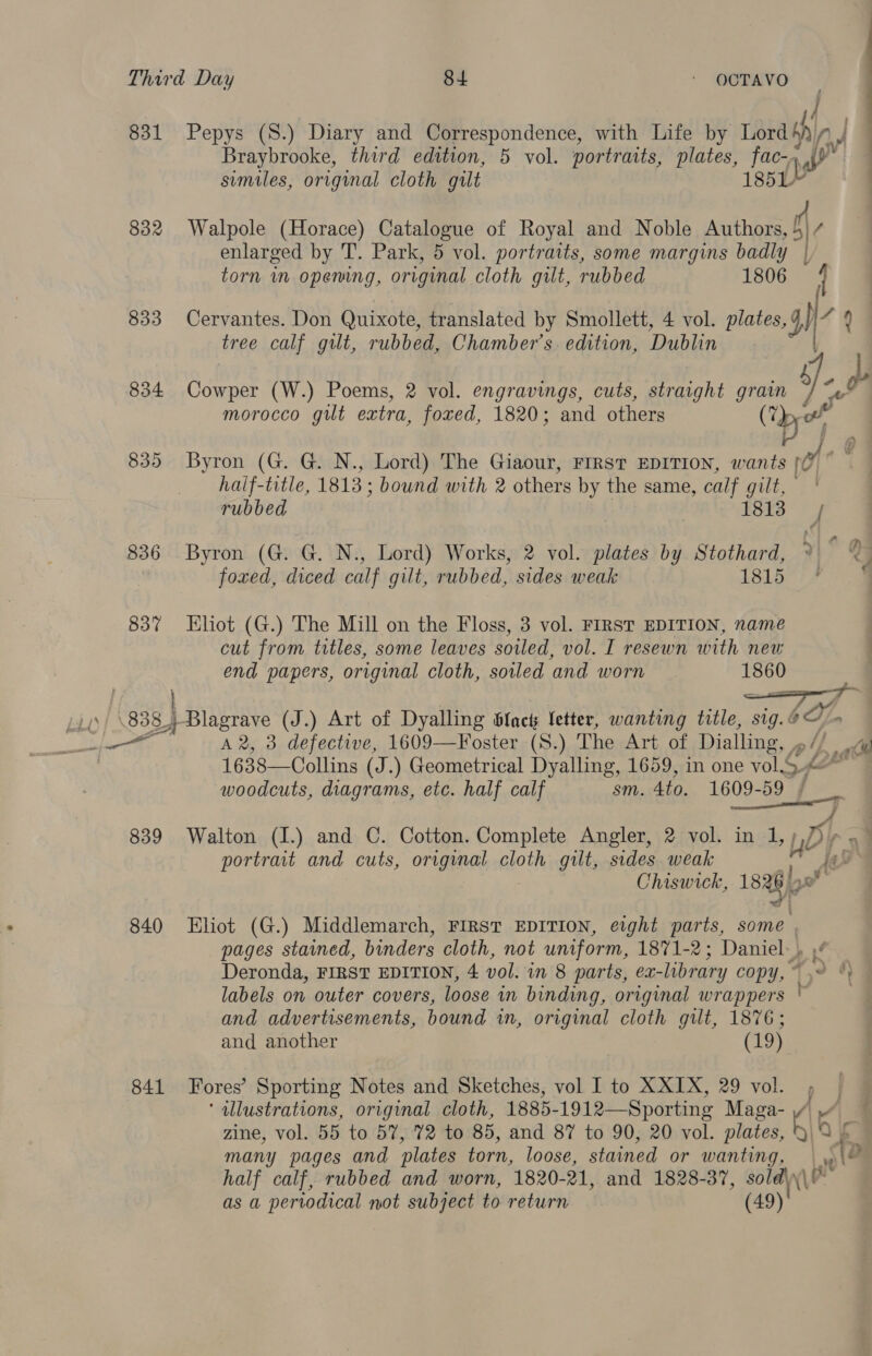 831 832 833 834 835 836 837 ] Pepys (S8.) Diary and Correspondence, with Life by Lord in| Braybrooke, third edition, 5 vol. portraits, plates, Khe, ita similes, original cloth gilt — Walpole (Horace) Catalogue of Royal and Noble Authors, f\, enlarged by T. Park, 5 vol. portratts, some margins badly | torn im opening, original cloth gut, rubbed 1806 / Cervantes. Don Quixote, translated by Smollett, 4 vol. plates, 4) a tree calf gilt, rubbed, Chamber's. edition, Dublin eat: (W.) Poems, 2 vol. engravings, cuts, straight grain DB e morocco gut extra, foved, 1820; and others wg Byron (G. G. N., Lord) The Giaour, FIRST EDITION, wants A haif-title, 1813; bound with 2 others by the same, calf gilt, rubbed 1813 { Byron (G. G. N., Lord) Works, 2 vol. plates by Stothard, ° foxed, diced calf gilt, rubbed, sides weak 1815 fe Eliot (G.) The Mill on the Floss, 3 vol. FIRST EDITION, name cut from titles, some leaves sowled, vol. I resewn with new end papers, original cloth, soiled and worn 1860 839 840 841 A 2, 3 defective, 1609—Foster (S.) The Art of Dialling, , ale 1638—Collins (J.) Geometrical Dyalling, 1659, in one vol.S. GZ - woodcuts, diagrams, etc. half calf sm. 4to. oe] A Walton (I.) and C. Cotton. Complete Angler, 2 vol. in 1,; HP a: portrait and cuts, original cloth gilt, sides weak Chiswick, 1838 Eliot (G.) Middlemarch, FIRST EDITION, eight ti some | pages stamed, binders cloth, not uniform, 1871-2 ; Daniel, Deronda, FIRST EDITION, 4 vol. in 8 parts, ex-library COpY, © 7, labels on outer covers, loose in binding, original wrappers * and advertisements, bound in, original cloth gilt, 1876; and another (19) Fores’ Sporting Notes and Sketches, vol I to XXIX, 29 vol. 5 | ‘ dllustrations, original cloth, 1885- 1912—Sporting Maga- //\ zine, vol. 55 to 57, 72 to 85, and 87 to 90, 20 vol. plates, at many pages and plates torn, loose, stained or wanting, (te half calf, rubbed and worn, 1820- 21, and 1828-37, sold\ as a periodical not subject to return (49)'