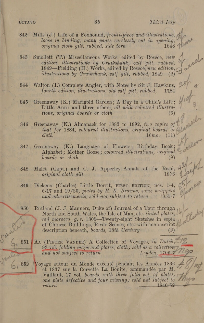 842 843 844 845 846 847 848 849 Mills (J.) Life of a Foxhound, frontispiece and illustrations,   Vaillant, 17 vol. boards, with three folto vol. of plates, one plate defective and four missing; sold not subject to q iat  O/ loose in binding; many pages carelessly cut in opening,” | rw original cloth gilt, rubbed, side torn 1848 qn Smollett (T.) Miscellaneous Works, edited by Roscoe, new 4 | oe edition, wlustrations by Cruikshank, calf gilt, rubbed, Ts > ae 1849—Fielding (H.) Works, edited by “Roscoe, new edition, ¢ Qe illustrations by Cruikshank, calf gut, rubbed, 1849 (2) Walton (I.) Complete Angler, with Notes by Sir J. Hawkins, oy n fourth edition, illustrations, old calf gilt, rubbed, 1%84 : } Greenaway (K.) Marigold Garden; A Day in a Child’s Life; 1% Little Ann; and three others, all with coloured wlustra- < tions, original boards or cloth peel iat Greenaway (K.) Almanack for 1883 to 1892, two copies of % a that for 1884, coloured illustrations, original boards or 4.1 cloth £60.00 (11) ° xe Greenaway (K.) Language of Flowers; Birthday Book; * (.o . Alphabet; Mother Goose; coloured illustrations, original “© boards or cloth (9) Malet (Capt.) and C. J. Apperley. Annals of the Road, yy 7‘ a ‘and original cloth gilt 1876 qi / Dickens (Charles) Little Dorrit, FIRST EDITION, nos. 1-4, ib/ yw 6-17 and 19/20, plates by H. K. Browne, some wrappers “@) 8% and advertisements, sold not subject to return = 1855-7 ? 850 Rutland (J. J. Manners, Duke of) Journal of a Tour thepue A} , wy, North and South Wales, the Isle of Man, etc. tinted plates,\“ 9) 4 * red morocco, g. é. 1805—Twenty- eight ‘Sketches in sepia »» JJM “f of Chinese Buildings, River Scenes, ete. with manuscript /.” description beneath, boards, 18th Century a8 FG, 851 | Aa (PreTER VANDER) A Collection of Voyages, in Dutchy- 72 a 93 vol. folding maps and plates, cloth; sold as a collectronr? + “ete and not subject to return Leyden, 1206.7 “¢ yi LOM, «ght elas >, Voyage autour du Monde exécuté pendant les Années 1836 Ps s/f