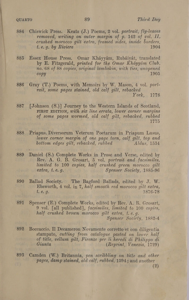 884 885 886 887 888 889 890 891 892 893 Chiswick Press. Keats (J.) Poems, 2 vol. portrait, fly-leaves removed, writing on outer margin of p. 142 of vol. II, crushed morocco gilt extra, framed sides, inside borders, t.e.g. by Rwiere 1904 Essex House Press. Omar Khayyam, Rubaiyat, translated by HE. Fitzgerald, printed for the Omar Khayyam Club, no. 68 of 88 copies, original lambskin, with ties, unopened copy 1905 Gray (T.) Poems, with Memoirs by W. Mason, 4 vol. pori- rait, some pages stained, old calf gilt, rebacked York... Vets [Johnson (S.)] Journey to the Western Islands of Scotland, FIRST EDITION, with six line errata, lower corner margins of some pages wormed, old calf gilt, rebacked, rubbed 1775 Priapus. Diversorum Veterum Poetarum in Priapum Lusus, lower corner margin of one page torn, calf gilt, top and bottom edges gut, rebacked, rubbed Aldus, 1534 Daniel (S.) Complete Works in Prose and Verse, edited by Rey. A. G. B. Grosart, 5 vol. portrait and facsimiles, limited to 100 copies, half crushed green morocco gilt extra, t. €. 9. Spenser Society, 1885-96 Ballad Society. The Bagford Ballads, edited by J. W. Ebsworth, 4 vol. in 7, half smooth red morocco gilt extra, t. €. g. 1876-78 Spenser (H.) Complete Works, edited by Rev. A. B. Grosart, 9 vol. [all published], facsimiles, limited to 100 copies, half crushed brown morocco gilt extra, t. e. q. Spenser Society, 1882-4 Boccaccio. I] Decameron Novamente corretto et con diligentia stampato, cutting from catalogue pasted on lower half of title, vellum gilt, Firenze per li heredi di Philippo di Giunta (Reprint, Venezia, 1729) Camden (W.) Britannia, pen scribbling ‘bn title and other pages, damp stained, old calf, rubbed, 1594; and another (2)
