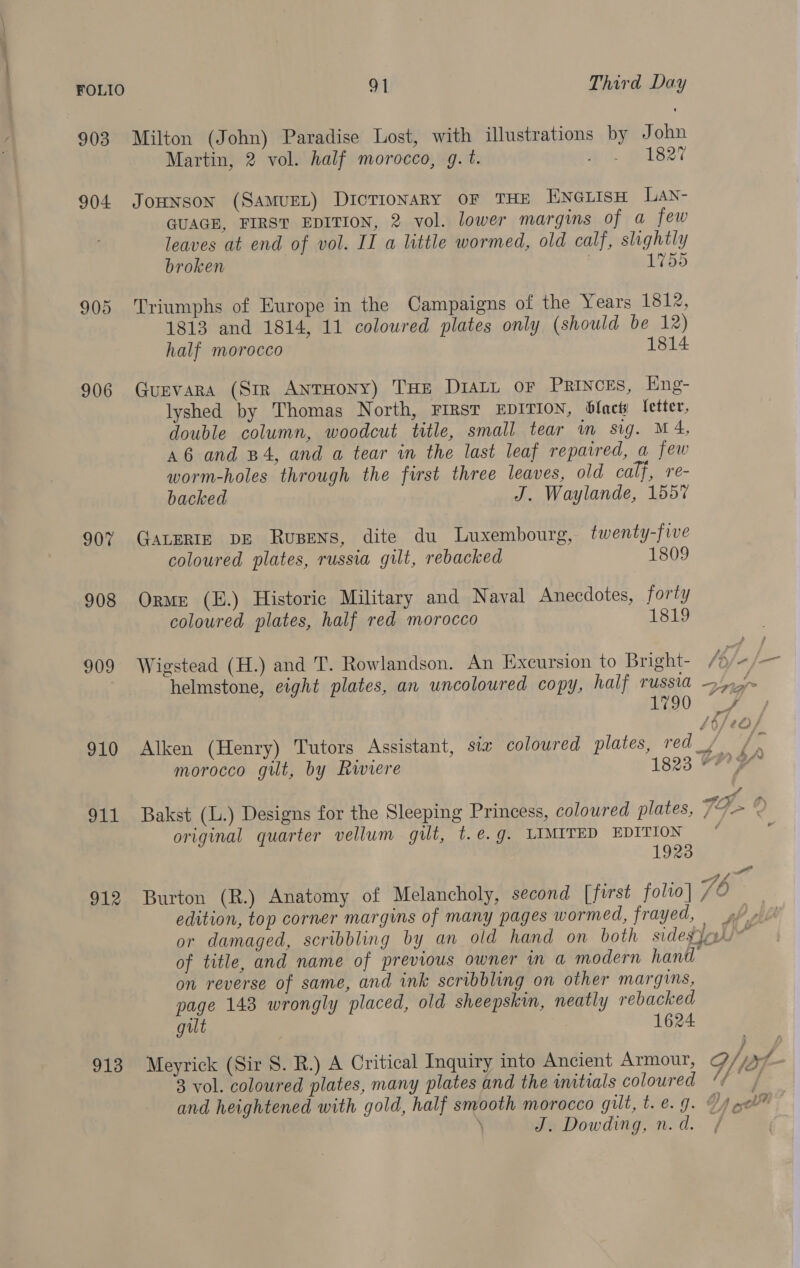 903 Milton (John) Paradise Lost, with illustrations by John Martin, 2 vol. half morocco, g.t. pi pals27 904 Jonnson (SamuEL) Dictionary OF THE ENGLISH LaN- GUAGE, FIRST EDITION, 2 vol. lower margins of a few leaves at end of vol. II a little wormed, old calf, slightly broken 1755 905 Triumphs of Europe in the Campaigns of the Years 1812, 1813 and 1814, 11 coloured plates only (should be 12) half morocco 1814 906 Gurvara (Str AnrHony) THE DiatL or Princes, Eng- lyshed by Thomas North, FIRST EDITION, blncts letter, double column, woodcut title, small tear m sig. M4, a6 and B4, and a tear in the last leaf repaired, a few worm-holes through the first three leaves, old calf, re- backed J. Waylande, 1557 907 GaLERIE DE Rusens, dite du Luxembourg, twenty-five coloured plates, russia gilt, rebacked 1809 908 Orme (E.) Historie Military and Naval Anecdotes, forty coloured plates, half red morocco 1819 909 Wigstead (H.) and T. Rowlandson. An Excursion to Bright- /bj- {a helmstone, eight plates, an uncoloured copy, half TUSSIA apr EO. 910 Alken (Henry) Tutors Assistant, six coloured plates, red, , ae morocco gilt, by Rwiere 1823 FRY 911 Bakst (L.) Designs for the Sleeping Princess, coloured plates, TG > % original quarter vellum gilt, t.e.g. LIMITED EDITION © 1923 cof ri 912 Burton (R.) Anatomy of Melancholy, second [first folio] /O edition, top corner margins of many pages wormed, frayed, fy or damaged, scribbling by an old hand on both sidevjohl of title, and name of previous owner in a modern hand on reverse of same, and ink scribbling on other margins, page 143 wrongly placed, old sheepskin, neatly rebacked gilt 1624 913 Meyrick (Sir 8. R.) A Critical Inquiry into Ancient Armour, G/ jx 3 vol. coloured plates, many plates and the initials coloured ‘¢ / and heightened with gold, half smooth morocco gilt, t. @. 9. Dy oh \ J. Dowding, n.d.. /