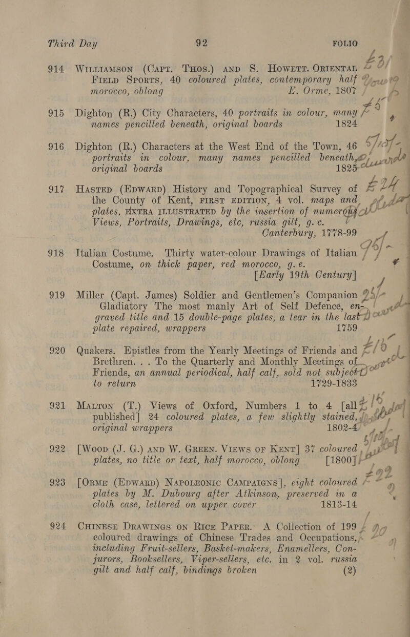 z 4 3 ry 914 WittramMson (Capt. THos.) anp S. HoOWweErtT. ORIENTAL ~ “ Fietp Sports, 40 coloured plates, contemporary half © j.0..0 morocco, oblong E. Orme, 1807 , ry {7 A, 915 Dighton (R.) City Characters, 40 portraits in colour, many 4s ; names pencilled beneath, original boards 1824 916 Dighton (R.) Characters at the West End of the Town, 46 oy vf 19 portraits im colour, many names pencilled beneath,~?, Tf original boards 1825-° } 917 Hastep (Epwarp) History and Topographical Survey of A bh, the County of Kent, FIRST EDITION, 4 vol. maps and, of, Aid plates, HXTRA ILLUSTRATED by the insertion of numerous ¢ ib. a Views, Portraits, Drawings, etc, russia gilt, g.¢ é Canterbury, 1778-99 / | Pi s/ 918 Italian Costume. Thirty water-colour Drawings of Italian / Costume, on thick paper, red morocco, g. €. ; | [Early 19th Century] y | 919 Miller (Capt. James) Soldier and Gentlemen’s Companion 2 S/- } Gladiatory The most manly Art of Self Defence, en- Pi graved title and 15 double-page plates, a tear in the last) OP plate reparred, wrappers 1759 - my 920 Quakers. Epistles from the Yearly Meetings of Friends and £ £/9 Brethren. . . To the Quarterly and Monthly Meetings of...» Friends, an ‘annual periodical, half calf, sold not subjectt)° to return 1729-1833 WK 921 Maron (T.) Views of Oxford, Numbers 1 to 4 [all $i! >, Joel published] 24 coloured plates, a few slightly stained, y LPF iy original wrappers 1802-4 itty | Dy of 922 [Woop (J. G.) anp W. GREEN. Views or Kent] 37 coloured , » Ly a | plates, no title or text, half morocco, oblong [1800]. 923 [Orme (Epwarp) NapoLzonic CAaMpaIGNns], eight coloured * ~ #92 plates by M. Dubourg after Atkinson, preserved in a < cloth case, lettered on upper cover 1813-14 | 924 CHInESE Drawines on Rice Paper. A Collection of 199 £ Ay coloured drawings of Chinese Trades and Occupations, | cluding Fruit-sellers, Basket-makers, Enamellers, Con- jurors, Booksellers, Viper-sellers, etc. in 2 vol. russia gilt and half calf, bindings broken (2)
