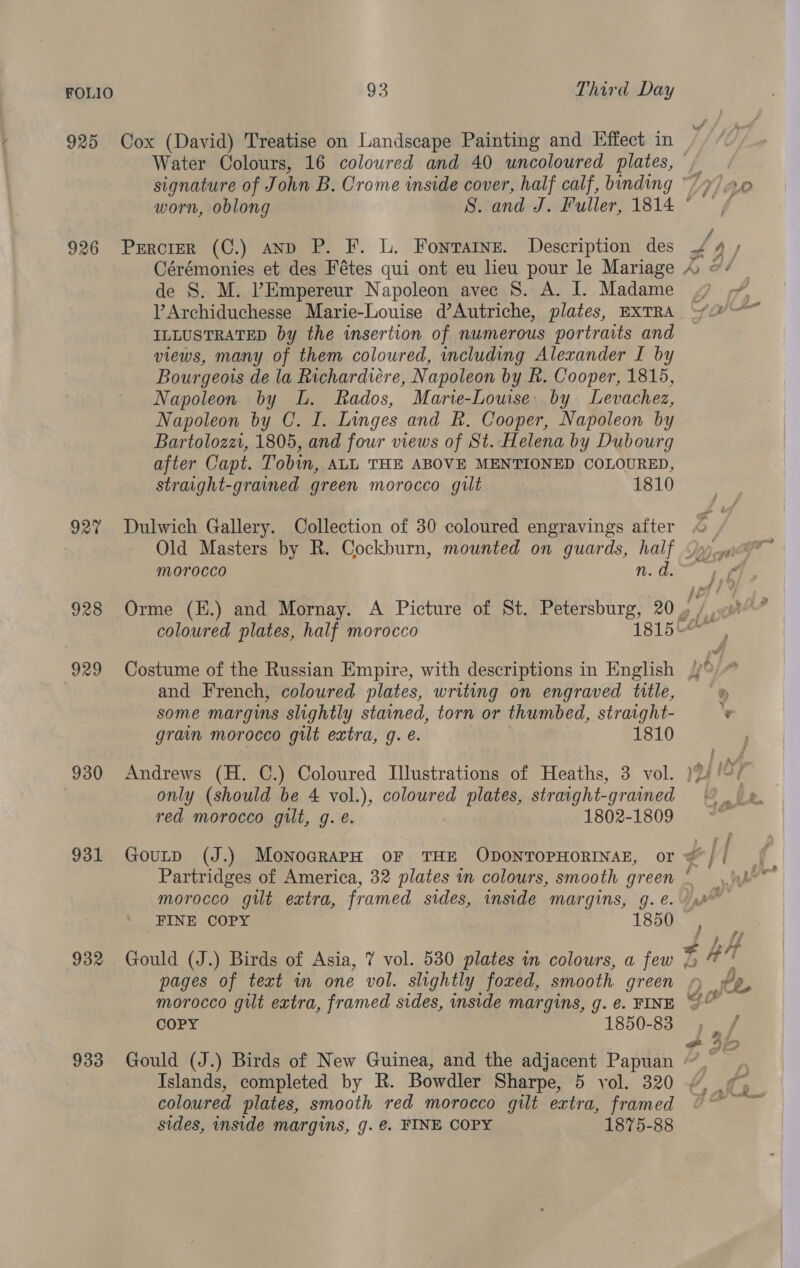 925 Cox (David) Treatise on Landscape Painting and Effect in 926 Prrcrer (C.) anp P. F. L. Fonrarne. Description des de S. M. ’Empereur Napoleon avec 8S. A. I. Madame ILLUSTRATED by the insertion of numerous portraits and views, many of them coloured, including Alexander I by Bourgeois de la Richardiére, Napoleon by R. Cooper, 1815, Napoleon by L. Rados, Marie-Louise by Levachez, Napoleon by C. I. Linges and R. Cooper, Napoleon by Bartolozzi, 1805, and four views of St. Helena by Dubourg after Capt. Tobin, ALL THE ABOVE MENTIONED COLOURED, straight-grained green morocco gilt 1810 927 Dulwich Gallery. Collection of 30 coloured engravings after morocco coloured plates, half morocco 1815 929 Costume of the Russian Empire, with descriptions in English 7 and French, coloured plates, writing on engraved title, some margins slightly stained, torn or thumbed, straight- grain morocco gilt extra, g. é. 1810 930 Andrews (H. C.) Coloured Illustrations of Heaths, 3 vol. | only (should be 4 vol.), coloured plates, straight- -grained red morocco gilt, g. e. 1802-1809 morocco gilt extra, framed sides, inside margins, g. e. 932 Gould (J.) Birds of Asia, 7 vol. 530 plates in colours, a few pages of text in one vol. slightly foxed, smooth green morocco guilt extra, framed sides, inside margins, g. ¢. FINE COPY 1850-83 933 Gould (J.) Birds of New Guinea, and the adjacent Papuan Islands, completed by R. Bowdler Sharpe, 5 yol. 320 coloured plates, smooth red morocco gilt extra, framed sides, inside margins, g. €. FINE COPY 1875-88