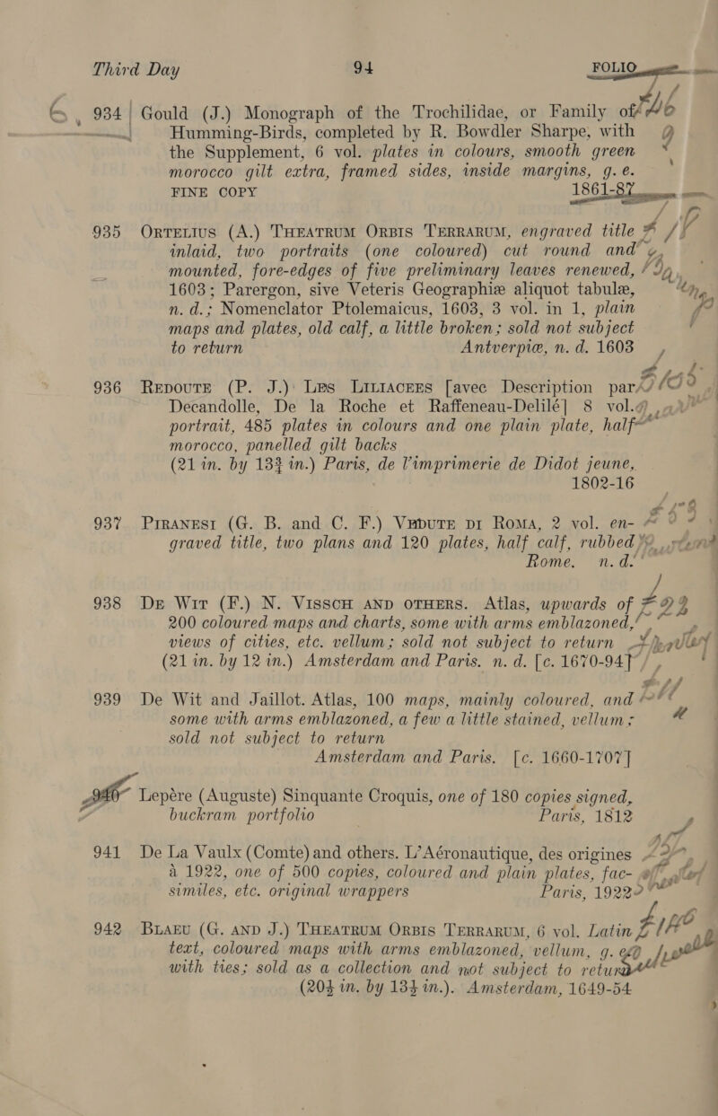 934 | Gould (J.) Monograph of the Trochilidae, or Family of tb — Humming-Birds, completed by R. Bowdler Sharpe; with @ the Supplement, 6 vol. plates in colours, smooth green os morocco gilt extra, framed sides, inside margins, 9. é. FINE COPY 1861-  SITIES  aa / r 935 Orrettus (A.) THEATRUM ORBIS TERRARUM, engraved title 4 J) 4 inlaid, two portraits (one coloured) cut round and %, mounted, fore-edges of five preliminary leaves renewed, / 4p 1603; Parergon, sive Veteris Geographie aliquot tabule, | acu. - Nomenclator Ptolemaicus, 1608, 3 vol. in 1, plain weg maps and plates, old calf, a little broken ; sold not subject to return Antverpie, n.d. 1603, oS 936 RepoutE (P. J.): Les Lintacees [avee Description par/ vase Go | Decandolle, De la Roche et Raffeneau-Delilé] 8 vol. , v portrait, 485 plates in colours and one plain plate, half~ A morocco, panelled gilt backs (21 in. by 183 in.) Parts, de Vimprimerie de Didot jeune, 1802-16 + £73 937 Prranesr (G. B. and C. F.) Vapurre pi Roma, 2 vol. en- Ao gy graved title, two plans and 120 plates, half calf, rubbed 2 | réeaim Rome. n.d.’ 938 De Wir (F.) N. VisscH AND oTHERS. Atlas, upwards of rf 21 200 coloured maps and charts, some with arms emblazoned, m ri views of cities, etc. vellum; sold not subject to return jquery (21 in. by 12 in.) Amsterdam and Paris. n. d. [c. 1670-94] / , . 939 De Wit and Jaillot. Atlas, 100 maps, mainly coloured, and ‘** some with arms emblazoned, a few a little stained, vellum; sold not subject to return Amsterdam and Paris. [c¢. 1660-1707] a 3 Lepére (Auguste) Sinquante Croquis, one of 180 copies signed, buckram portfolvo Paris, 1812 P Re, 941 De La Vaulx (Comte) and others. L’Aéronautique, des origines Loy a 1922, one of 500 copies, coloured and plain plates, fac- « yf. sled similes, etc. original wrappers Paris, 19222” jes 942 Buaru (G. anD J.) THEATRUM ORBIs TERRARUM, 6 vol. Latin / fe text, coloured maps with arms emblazoned, vellum, g. eg] 2 wh with ties; sold as a collection and not subject to reba (204 in. by 184 %in.). Amsterdam, 1649-54