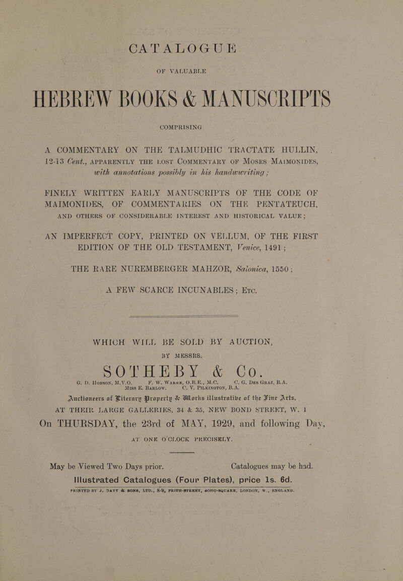 OF VALUABLE HEBREW BOOKS &amp; MANUSCRIPTS COMPRISING A COMMENTARY ON THE TALMUDHIC TRACTATE HULLIN, 12-13 Cent., APPARENTLY THE LOST COMMENTARY OF Mosres MAIMONIDES, with annotations possibly in his handwwriting ; FINELY WRITTEN EARLY MANUSCRIPTS OF THE CODE OF MAIMONIDES, OF COMMENTARIES ON THIF PENTATEUCH, AND OTHERS OF CONSIDERABLE INTEREST AND HISTORICAL VALUE; AN IMPERFECT COPY, PRINTED ON VELLUM, OF THE FIRST EDITION OF THE OLD TESTAMENT, Venice, 1491; THE RARE NUREMBERGER MAHZOR, Savonica, 1550 ; A FEW SCARCE INCUNABLES; Etec.   WHIGH WILL BE SOLD BY AUCTION, BY MESSRS. SO eb tibia do°C.0 G. D. Hopson, M.V.O. F. W. Warkk#, O.B.E., M.C. C. G. Drs Graz, B.A. Miss E. BARLOW. C. Y. PILKINGTON, B.A. Auctioneers of Literary Property &amp; Works illustrative of the Fine Arts, AT THEIR LARGE GALLERIKS, 34 &amp;°35, NEW BOND STREET, W. 1 On THURSDAY, the 28rd of MAY, 1929, and following Day, AT ONE O'CLOCK PRECISELY.  May be Viewed ‘I'wo Days prior. Catalogues may be had. Illustrated Catalogues (Four Plates), price Ils. 6d. PRINTED BY J. DAVY &amp; SONS, LTD., 8-9, FRITH-STREET, SOHO-SQUARK, LONDON, W,, KNGLAND. 