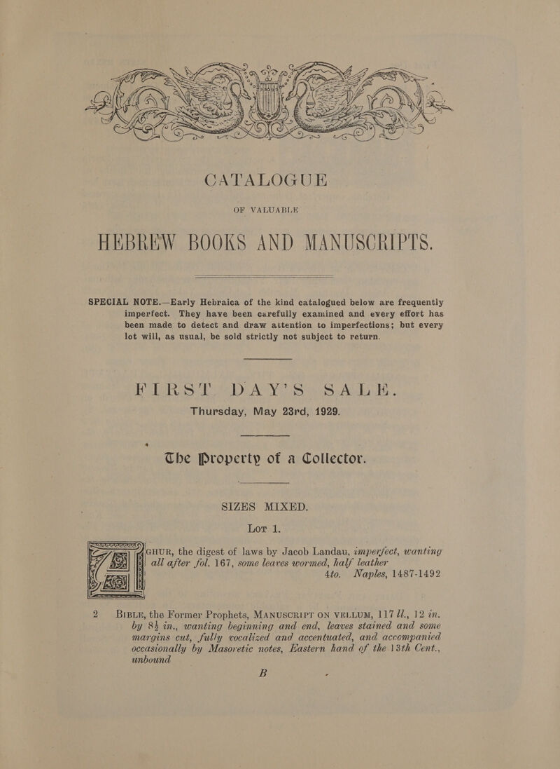  OF VALUABLE HEBREW BOOKS AND MANUSCRIPTS.   SPECIAL NOTE.—Early Hebraica of the kind catalogued below are frequently imperfect. They have been carefully examined and every effort has been made to detect and draw attention to imperfections; but every lot will, as usual, be sold strictly not subject to return. Bre eee AMY esti ALI UH, Thursday, May 28rd, 1929. Che Property of a Collector. SIZES MIXED. Lor 1. lanur, the digest of laws by Jacob Landau, imperfect, wanting | | all after fol. 167, some leaves wormed, half leather 4to. Naples, 1487-1492  2 Biswe, the Former Prophets, MANUSCRIPT ON VELLUM, 117 dd, 12 an. by 84 in., wanting beginning and end, leaves stained and some margins cut, fully vocalized and accentuated, and. accompanied occasionally by Masoretic notes, Hastern hand of the 13th Cent., unbound