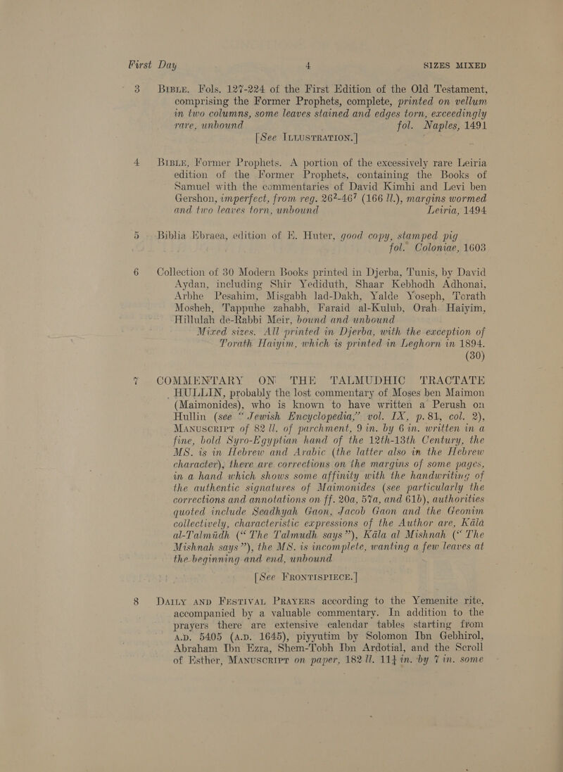 Or -~2 comprising the Former Prophets, complete, printed on vellum im two columns, some leaves stained and edges torn, exceedingly rare, unbound fol. Naples, 1491 [See ILnustTRATION. | BiBuE, Former Prophets. A portion of the excessively rare Leiria edition of the Former Prophets, containing the Books of Samuel with the commentaries of David Kimhi and Levi ben Gershon, imperfect, from reg. 267-467 (166 J1.), margins wormed and two leaves torn, unbound Lewria, 1494 Biblia Hbraea, edition of K. Huter, good copy, stamped pig fol. Coloniae, 1603 Collection of 830 Modern Books printed in Djerba, Tunis, by David Aydan, including Shir Yediduth, Shaar Kebhodh Adhonai, Arbhe Pesahim, Misgabh lad-Dakh, Yalde Yoseph, Torath Mosheh, Tappuhe zahabh, Faraid al- Kulub, Orah- Haiyim, Hillulah de-Rabbi Meir, bownd and unbound Mixed sizes. All printed in Dyerba, with the exception of Torath Haiyim, which is printed in Leghorn in 1894. (30) COMMENTARY ON THE TALMUDHIC TRACTATE _ HULLIN, probably the lost commentary of Moses ben Maimon (Maimonides), who is known to have written a Perush on Hullin (see “ Jewish Encyclopedia,’ vol. IX, p.81, col. 2), Manuscript of 82 Ul. of parchment, 9 in. by 6 an. written m a fine, bold Syro-Egyptian hand of the 12th-13th Century, the MS. is in Hebrew and Arabic (the latter also in the Hebrew character), there are corrections on ihe margins of some pages, in a hand which shows some affinity with the handwriting of the authentic signatures of Maimonides (see particularly the corrections and annotations on ff. 20a, 5%a, and 61b), authorities quoted include Seadhyah Gaon, Jacob Gaon and the Geonim collectively, characteristic expressions of the Author are, Kala a-Talmidh (“The Talmudh says”), Kala al Mishnah (“ The Mishnah says’’), the MS. is incomplete, wanting a few leaves at the-beginning and end, unbound . [See FRONTISPIECE. | Darty AND FrstTIvAL PRAYERS according to the Yemenite rite, accompanied by a valuable commentary. In addition to the prayers there are extensive calendar tables starting from A.D. 5405 (a.p. 1645), piyyutim by Solomon Ibn Gebhirol, Abraham Ibn Ezra, Shem-Tobh Ibn Ardotial, and the Scroll of Esther, Manuscripr on paper, 18211. 114 in. by 7 in. some