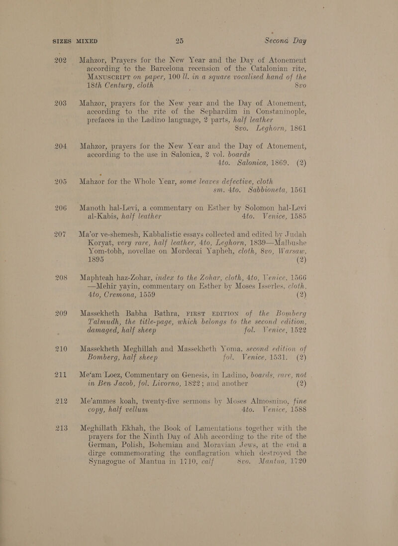 202 203 204 206 207 209 213 Mahzor, Prayers for the New Year and the Day of Atonement according to the Barcelona recension of the Catalonian rite, Manuscript on paper, 100 ll. in a square vocalised hand of the 18th Century, cloth 8vo Mahzor, prayers for the New year and the Day of Atonement, according to the rite of the Sephardim in Constaninople, prefaces in the Ladino language, 2 parts, half leather Svo. Leghorn, 1861 Mahzor, prayers for the New Year and the Day of Atonement, according to the use in Salonica, 2 vol. boards 4to. Salonica, 1869. (2) Mahzor for the Whole Year, some leaves defective, cloth sm. 4to. Sabbioneta, 1561 Manoth hal-Levi, a commentary on Esther by Solomon hal-Levi al-Kabis, half leather 4to. Venice, 1585 Ma’or ve-shemesh, Kabbalistic essays collected and edited by Judah Koryat, very rare, half leather, 4to, Leghorn, 1839—Malbushe Yom-tobh, novellae on Mordecai Yapheh, cloth, 8vo, Warsaw, 1895 (2) Maphteah haz-Zohar, index to the Zohar, cloth, 4to, Venice, 1566 —Mehir yayin, commentary on Hsther by Moses Isserles, cloth, 4to, Cremona, 1559 (2) Massekheth Babha Bathra, First EpITION of the Bomberg T'almudh, the title-page, which belongs to the second edition, damaged, half sheep fol. Venice, 1522 Massekheth Meghillah and Massekheth Yoma, second edition of Bomberg, half sheep fol. Venice, 1531. (2) Me‘am'‘Loez, Commentary on Genesis, in Ladino, boards, rare, not im Ben Jacob, fol. Livorno, 1822; and another (2) Me’ammes koah, twenty-five sermons by Moses Almosnino, fine copy, half vellum 4to. Venice, 1588 Meghillath Ekhah, the Book of Lamentations together with the prayers for the Ninth Day of Abh according to the rite of the German, Polish, Bohemian and Moravian Jews, at the end a dirge commemorating the conflagration which destroyed the Synagogue of Mantua in 1710, calf 8vo. Mantua, 1720