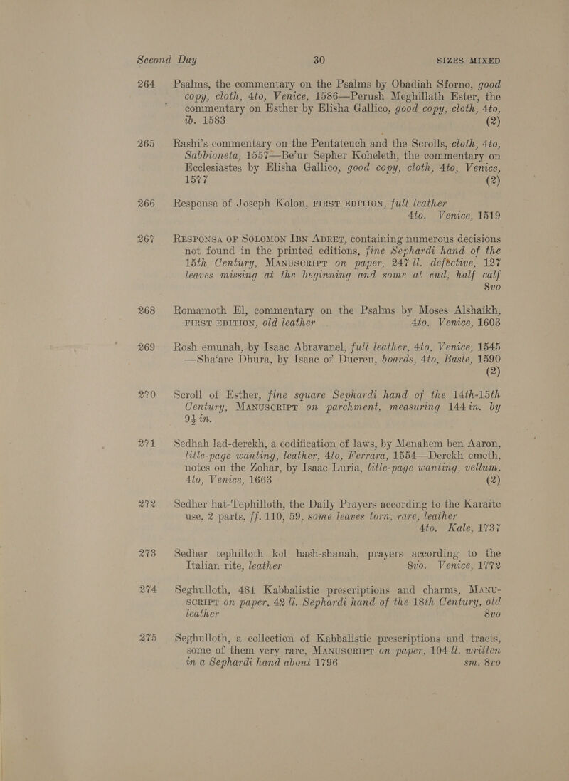 264 26% 268 201 273 244 Psalms, the commentary on the Psalms by Obadiah Sforno, good copy, cloth, 4to, Venice, 1586—Perush Meghillath Ester, the commentary on Esther by Elisha Gallico, good copy, cloth, 4to, wb. 1583 | (2) Rashi’s commentary on the Pentateuch and the Scrolls, cloth, 4to, Sabbioneta, 1557—Be’ur Sepher Koheleth, the commentary on Keclesiastes by Elisha Gallico, good copy, cloth, 4to, Venice, L577 ¢ (2) Responsa of Joseph Kolon, FIRST EDITION, full leather Ato. Venice, 1519 RESPONSA OF SOLOMON [pn ADRET, containing numerous decisions not found in the printed editions, fine Sephardi hand of the 15th Century, MANuscripr on paper, 247 ll. defective, 127 leaves missing at the beginning and some at end, half calf 8v0 Romamoth El, commentary on the Psalms by Moses Alshaikh, FIRST EDITION, old leather 4to. Venice, 1603 Rosh emunah, by Isaac Abravanel, full leather, 4to, Venice, 1546 —Sha‘are Dhura, by Isaac of Dueren, boards, 4to, Basle, 1590 (2) Seroll of Esther, fine square Sephardi hand of the 14th-15th Century, Manuscripr on parchment, measuring 1441. by 94 on. Sedhah lad-derekh, a codification of laws, by Menahem ben Aaron, title-page wanting, leather, 4to, Ferrara, 1554—Derekh emeth, notes on the Zohar, by Isaac Luria, title-page wanting, vellum, 4to, Venice, 1663 (2) Sedher hat-Tephilloth, the Daily Prayers according to the Karaite use, 2 parts, ff. 110, 59, some leaves torn, rare, leather Asgemicnie; Lisi Sedher tephilloth kol hash-shanah, prayers according to the Italian rite, leather 8vo. Venice, 1772 Seghulloth, 481 Kabbalistic prescriptions and charms, Manu- SCRIPT on paper, 42 ll. Sephardi hand of the 18th Century, old leather 8Vv0 Seghulloth, a collection of Kabbalistic prescriptions and tracis, some of them very rare, MANUSCRIPT on paper, 104 Ul. written wn a Sephardi hand about 1796 sm. 8vo