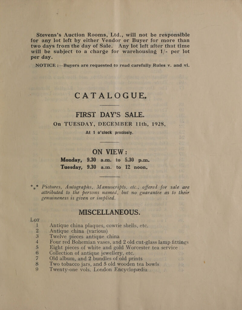 Stevens’s Auction Rooms, Ltd., will not be responsible for any lot left by either Vendor or Buyer for more than two days from the day of Sale. Any lot left after that time will be subject to a charge for warehousing 1/- per lot per day. NOTICE :—Buyers are requested to read carefully Rules v. and vi. CATALOGUE, FIRST DAY’S SALE. On TUESDAY, DECEMBER lIIth, 1928, At 1 o’clock precisely. ON VIEW: Monday, 9.30 a.m. to 5.30 p.m. Tuesday, 9.30 a.m. to 12 noon. *.* Pictures, Autographs, Manuscripts, etc., offered for sale are attributed to the persons named, but no guarantee as to ther genuineness 1s given or wmplied. MISCELLANEOUS. Antique china plaques, cowrie shells, etc. Antique china (various) Twelve pieces antique china Four red Bohemian vases, and 2 old cut-glass lamp fittings Eight pieces of white and gold Worcester tea service Collection of antique jewellery, etc. Old album, and 2 bundles of old prints Two tobacco jars, and 5 old wooden tea bowls Twenty-one vols. London Encyclopedia ? CHOURBMAWNHEE