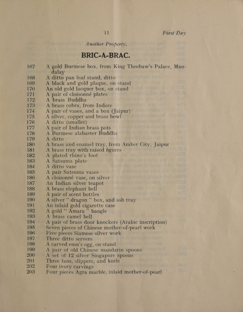 167 168 170 17] 172 173 174 175 176 177 178 179 180 181 182 183 184 185 186 187 188 189 190 19} 192 193 194 195 196 197 198 ees, 200 201 202 203 Lt Furst Daw Another Property. BRIC-A-BRAC. A gold Burmese box, from King Theebaw’s Palace, Man- dalay A ditto pan leaf stand, ditto A black and gold plaque, on stand An old gold lacquer box, on stand A pair of cloisonné plates A brass Buddha A brass cobra, from Indore A pair of vases, and a box (jaipur) A silver, copper and brass bowl A ditto (smaller) A pair of Indian brass pots A Burmese alabaster Buddha A ditto | A brass and enamel tray, from Amber City, Jaipur A brass tray with raised figures A plated rhino’s foot A Satsuma plate A ditto vase A pair Satsuma vases A cloisonné vase, on silver An Indian silver teapot A brass elephant bell A pair of scent bottles A silver “ dragon ”’ box, and ash tray An inlaid gold cigarette case A gold “‘ Amara ’’ bangle A brass camel bell A pair of brass door knockers (Arabic inscription) Seven pieces of Chinese mother-of-pearl work Five pieces Siamese silver work Three ditto servers A carved emu’s egg, on stand A pair of old Chinese mandarin spoons A set of 12 silver Singapore spoons Three fans, slippers, and knife Four ivory carvings Four pieces Agra marble, inlaid mother-of-pearl