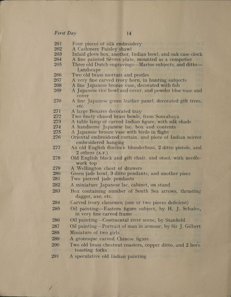  First Day 14 261 Four pieces of suk embroidery 262 A Cashmere Paisley shawl 263 Inlaid glove box, another, Indian bowl, and oak case clock 264 A fine painted Sevres plate, mounted as a compotier 265 Three old Dutch engravings—Marine subjects, and ditto— Landscape 266 Two old brass mortars and pestles 267 A very fine carved ivory horn, in hunting subjects 268 A fine Japanese bronze vase, decorated with fish 269 A Japanese rice bowl and cover, and powder blue vase and cover 270 A fine Japanese green leather panel, decorated gilt trees, etc. 271 A large Benares decorated tray 272 Two finely chased brass bowls, from Sourabaya 273 A table lamp of carved Indian figure, with silk shade 274 A handsome Japanese lac. box and contents 2795 A Japanese bronze vase with birds in flight 276 Oriental embroidered curtain, and piece of Indian mirror embroidered hanging IE, An old English flintlock blunderbuss, 2 ditto pistols, and 2 others (A.F.) 278 Old English black and gilt chair, and stool, with needle- work top 279 A Wellington chest of drawers 280 Green jade bowl, 3 ditto pendants, and indies piece 281 Two pierced jade pendants 282 A miniature Japanese lac. cabinet, on stand . 283 Box containing number of South Sea arrows, thrusting dagger, axe, etc. 284 Carved ivory chessmen (one or two pieces deficient) 285 Oil painting—Eastern figure subject, by H. J. Schafes, in very fine carved frame 286 Oil painting—Continental river scene, by Stanfield 287 Oil painting—Portrait of man in armour, by Sir J. Gilbert 288 Miniature of two girls 289 A grotesque carved Chinese figure 290 Two old brass chestnut roasters, copper ditto, ong 2 horn toasting forks 