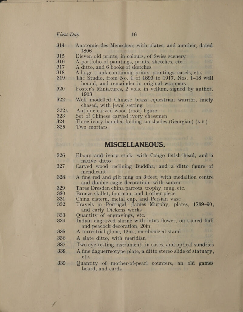  ee ——— tos a ~ = i First Day 16 314 Anatomie des Menschen, with plates, and another, dated 1806 oo Eleven old prints, in colours, of Swiss scenery 316 A portfolio of paintings, prints, sketches, etc. 317 A ditto, and 6 books of sketches 318 A large trunk containing prints, paintings, easels, etc. 319 The Studio, from No. 1 of 1893 to 1917, Nos. 1-18 well bound, and remainder in original wrappers 320 Foster’s Miniatures, 2 vols. in vellum, signed by author. 1903 322 Well modelled Chinese brass equestrian warrior, finely chased, with jewel setting 322A Antique carved wood (root) figure 323 Set of Chinese carved ivory chessmen 324 Three ivory-handled folding sunshades (Georgian) (A.F.) 325 Two mortars MISCELLANEOUS. 326 Ebony and ivory stick, with Congo fetish head, and a native ditto 327 Carved wood reclining Buddha, and\a ditto Apure of mendicant 328 A fine red and gilt mug on 3 feet, with medallion centre and double eagle decoration, with saucer 329 Three Dresden china parrots, trophy, mug, etc. 330 Bronze skillet, footman, and 1 other piece 331 China cistern, metal cup, and Persian vase 332 Travels in Portugal, James Murphy, plates, 1789-90, and early Dickens works 333 Quantity of engravings, etc. 334 Indian engraved shrine with lotus flower, on sacred bull and peacock decoration, 20in. 335 A terrestrial globe, 12in., on ebonized stand 336 A slate ditto, with meridian 337 Two eye-testing instruments in cases, and optical sundries 338 A fine daguerreotype plate, a ditto stereo slide of statuary, etc, 339 Quantity of mother-of-pearl counters, an old games board, and cards