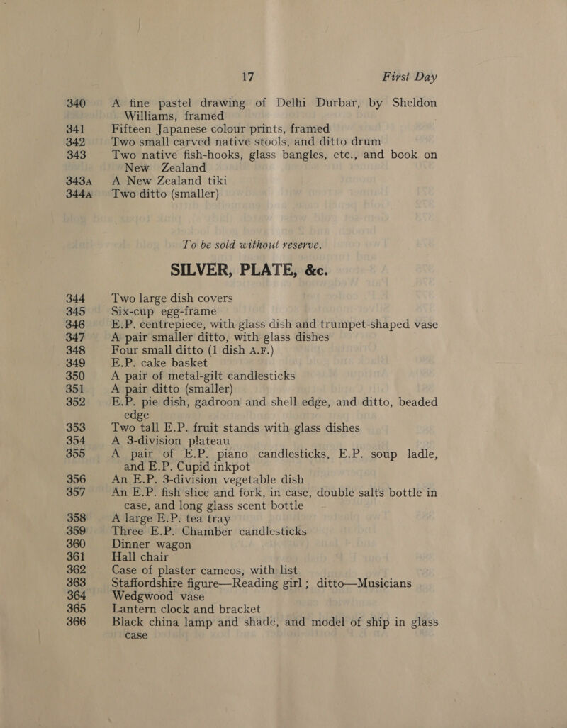 340 341 342 343 343A 344A 344 345 346 347 348 349 350 351 352 353 354 359 356 357 358 359 360 361 362 363 364 365 366 17 First Day A fine pastel drawing of Delhi Durbar, by Sheldon Williams, framed | Fifteen Japanese colour prints, framed Two small carved native stools, and ditto drum Two native fish-hooks, glass bangles, etc., and book on New Zealand A New Zealand tiki To be sold without reserve. SILVER, PLATE, &amp;c. Two large dish covers Six-cup egg-frame E.P. centrepiece, with glass dish and trumpet-shaped vase A pair smaller ditto, with glass dishes Four small ditto (1 dish a.r.) E.P. cake basket A pair of metal-gilt candlesticks A pair ditto (smaller) E.P. pie dish, gadroon and shell edge, and ditto, beaded edge Two tall E.P. fruit stands with glass dishes A 3-division plateau A pair of E.P. piano candlesticks, E.P. soup ladle, and E.P. Cupid inkpot An E.P. 3-division vegetable dish An E.P. fish slice and fork, in case, double salts bottle in case, and long glass scent bottle A large E.P. tea tray Three E.P. Chamber candlesticks Dinner wagon Hall chair Case of plaster cameos, with list Staffordshire figure—Reading girl; ditto—Musicians Wedgwood vase Lantern clock and bracket Black china lamp and shade, and model of ship in glass case
