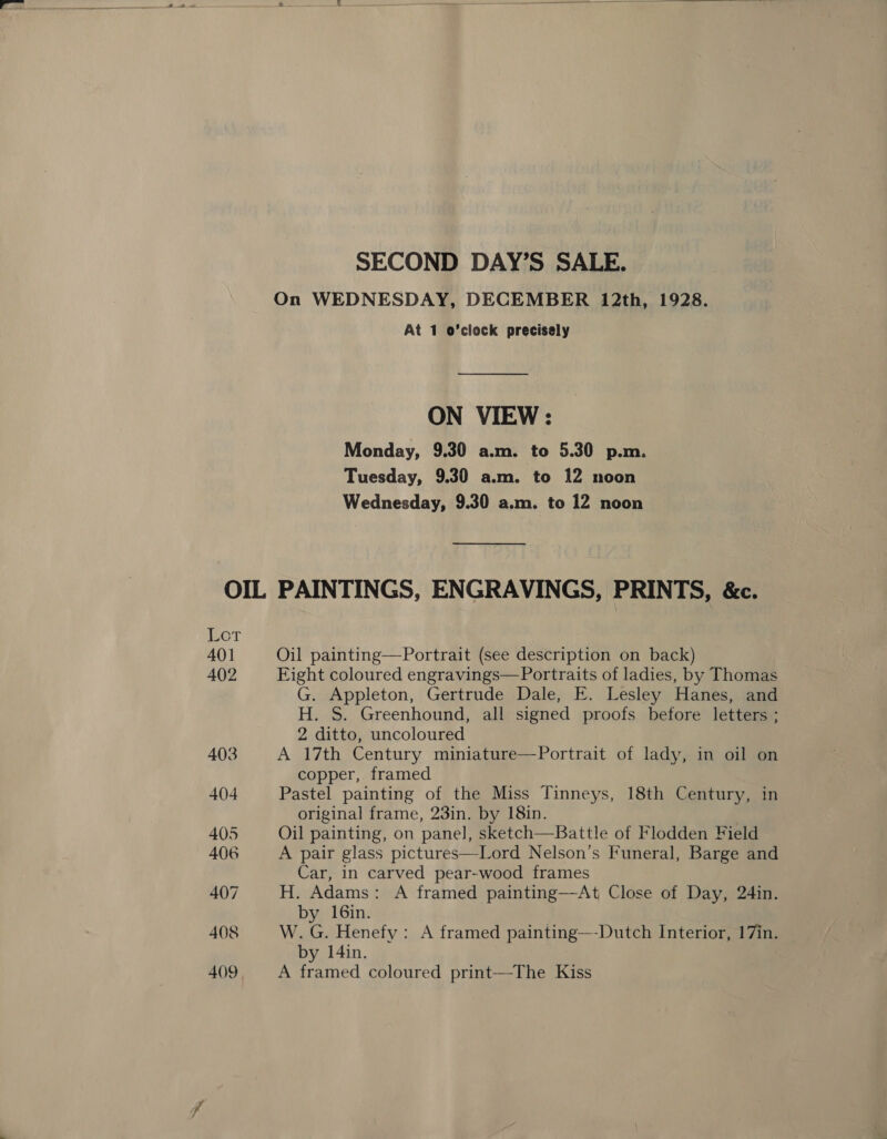  SECOND DAY’S SALE. On WEDNESDAY, DECEMBER 12th, 1928. At 1 o’clock precisely ON VIEW : Monday, 9.30 a.m. to 5.30 p.m. Tuesday, 9.30 a.m. to 12 noon Wednesday, 9.30 a.m. to 12 noon OIL PAINTINGS, ENGRAVINGS, PRINTS, &amp;c. Lor 40] Oil painting—Portrait (see description on back) 402 Fight coloured engravings—Portraits of ladies, by Thomas G. Appleton, Gertrude Dale, E. Lesley Hanes, and H. S. Greenhound, all signed proofs before letters ; 2 ditto, uncoloured 403 A 17th Century miniature—Portrait of lady, in oil on copper, framed 404 Pastel painting of the Miss Tinneys, 18th Century, in original frame, 23in. by 18in. 405 Oil painting, on panel, sketch—Battle of Flodden Field 406 A pair glass pictures—Lord Nelson’s Funeral, Barge and Car, in carved pear-wood frames 407 H. Adams: A framed painting—At Close of Day, 24in. by 16in. 408 W.G. Henefy: A framed painting—-Dutch Interior, 17in. by 14in.