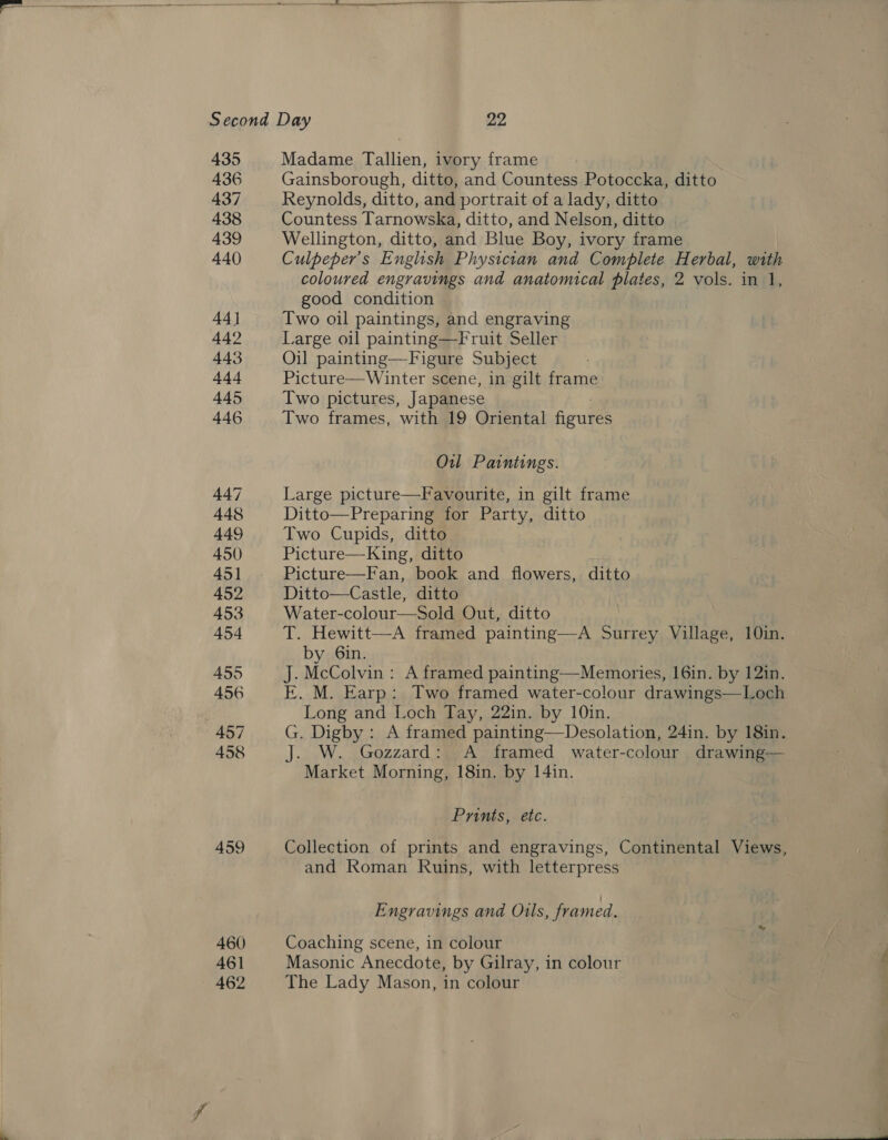   435 436 437 438 439 440 44] 442 443 444 445 446 461 462 Madame Tallien, ivory frame Gainsborough, ditto, and Countess Potoccka, ditto Reynolds, ditto, and portrait of a lady, ditto Countess Tarnowska, ditto, and Nelson, ditto Wellington, ditto, and Blue Boy, ivory frame Culpeper’ s English Physician and Complete Herbal, with coloured engravings and anatomical plates, 2 vols. in 1, good condition Two oil paintings, and engraving Large oil painting—Fruit Seller Oil painting—Figure Subject Picture—Winter scene, in gilt frame Two pictures, Japanese Two frames, with 19 Oriental figures Ou Paintings. Large picture—Favourite, in gilt frame Ditto—Preparing for Party, ditto Two Cupids, ditto Picture—King, ditto Picture—Fan, book and flowers, ditto Ditto—Castle, ditto Water-colour—Sold Out, ditto T. Hewitt—A framed painting—A Surrey Village, 10in. by 6in. J. McColvin: A framed painting—Memories, 16in. by 121n. E. M. Earp: Two framed water-colour drawings—Loch Long and Loch Tay, 22in. by 10in. G. Digby : A framed painting—Desolation, 24in. by 18in. . W. Gozzard: A framed water-colour drawing— Market Morning, 18in. by 14in. Prints, etc. Collection of prints and engravings, Continental Views, and Roman Ruins, with letterpress Engravings and Oils, framed. Coaching scene, in colour Masonic Anecdote, by Gilray, in colour The Lady Mason, in colour