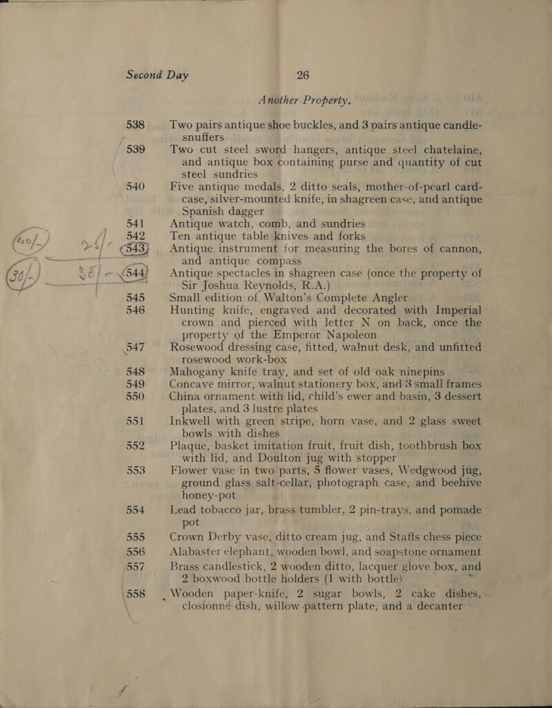 Another Property. 538 Two pairs antique shoe buckles, and 3 pairs antique candle- r snuffers 539 Two cut stee! sword hangers, antique steel chatelaine, and antique box containing purse and quantity of cut steel sundries 540) Five antique medals, 2 ditto seals, mother-of-pearl card- case, silver-mounted knife, in shagreen case, and antique . Spanish dagger 541 Antique watch, comb, and sundries 542 Ten antique table knives and forks ¢543) Antique instrument for measuring the bores of cannon, seg and antique compass 544) Antique spectacles in shagreen case (once the property of es gy Sir Joshua Reynolds, R.A.) 545 Small edition of, Walton’s Complete Angler 546 Hunting knife, engraved and decorated with Imperial crown and pierced with letter N on back, once the property of the Emperor Napoleon 547 Rosewood dressing case, fitted, walnut desk, and unfitted ; rosewood work-box 548 Mahogany knife tray, and set of old oak ninepins 549 Concave mirror, walnut stationery box, and 3 small frames 550 China ornament with lid, child’s ewer and basin, 3 dessert plates, and 3 lustre plates 551 Inkwell with green stripe, horn vase, and 2 glass sweet bowls with dishes San Plaque, basket imitation fruit, fruit dish, toothbrush box with lid, and Doulton jug with stopper 553 Flower vase in two parts, 5 flower vases, Wedgwood jug, ground glass salt-cellar, photograph case, and beehive honey-pot 554 Lead tobacco jar, brass tumbler, 2 pin-trays, and pomade pot 555 Crown Derby vase, ditto cream jug, and Staffs chess piece 556 Alabaster elephant, wooden bowl, and soapstone ornament 57 Brass candlestick, 2 wooden ditto, lacquer glove box, and 2 boxwood bottle holders (1 with bottle) 558 | Wooden paper-knife, 2 sugar bowls, 2 cake dishes, closionné dish, willow pattern plate, and a decanter f
