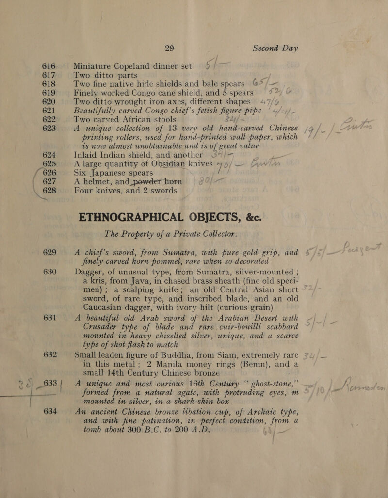 629 630 29 ~ Second Day Miniature Copeland dinner set 9 /~ Two ditto parts ai Two fine native hide shields and bale spears ©* a Finely worked Congo cane shield, and 5spears = 9 ~ » Two ditto wrought iron axes, different shapes 4 7// Beautifully carved Congo chief’ s fetish Lahm pipe ' 4/2,/_ Two carved African stools A unique collection of 13 very old hand cwaled Chinese printing rollers, used for hand-printed wall paper, which is now almost unobtainable and is of great value Inlaid Indian shield, and another oO”) = A large quantity of Obsidian knives +4 / — Six Japanese spears / A helmet, and_pewder born Four knives, and 2 swords ETHNOGRAPHICAL OBJECTS, &amp;c. The Property of a Private Collector. A chief’s sword, from Sumatra, with pure gold grip, and finely carved horn pommel, rare when so decorated Dagger, of unusual type, from Sumatra, silver-mounted ; a kris, from Java, in chased brass sheath (fine old speci- men); a scalping knife; an old Central Asian short sword, of rare type, and inscribed blade, and an old Caucasian dagger, with ivory hilt (curious grain) A beautiful old Arab sword of the Arabian Desert with Crusader type of blade and rare, cuir-bowillt scabbard mounted in heavy chiselled silver, unique, and a scarce type of shot flask to match in this metal; 2 Manila money rings (Benin), and a small 14th Century Chinese bronze | formed from a natural agate, with protruding eyes, m mounted in silver, in a shark-skin box An ancient Chinese bronze libation cup, of Archaic type, and with fine patination, in perfect condition, from a tomb about 300. B.C. to 200 A.D. !