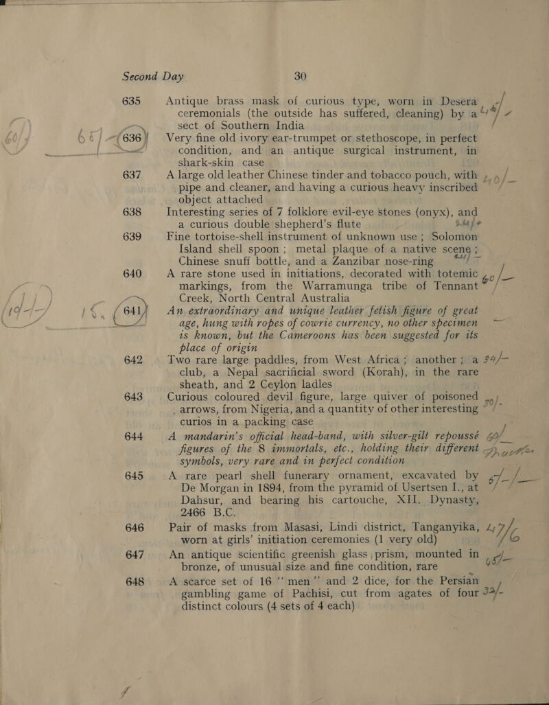 635 643 644 645 646 647 648 Antique brass mask of curious type, worn in Desera f ceremonials (the outside has suffered, cleaning) by ai] y sect of Southern India / Very fine old ivory ear-trumpet or stethoscope, in perfect condition, and an antique surgical instrument, in shark-skin case A large old leather Chinese tinder and tobacco pouch, with » « / pipe and cleaner, and having a curious heavy inscribed =“ object attached Interesting series of 7 folklore evil-eye stones (onyx), and a curious double shepherd’s flute Lays Fine tortoise-shell instrument of unknown use; Solomon Island shell spoon; metal plaque of a native ores Chinese snuff bottle, and a Zanzibar nose-ring nny ory A rare stone used in initiations, decorated with totemic 6 ie markings, from the Warramunga tribe of Tennant~ / Creek, North Central Australia An extraordinary and unique leather fetish figure of great age, hung with ropes of cowrte currency, no other specimen ~ ts known, but the Cameroons has been suggested for its place of origin Two rare large paddles, from West Africa; another; a 74/- club, a Nepal sacrificial sword (Korah), in the rare sheath, and 2 Ceylon ladles Curious coloured devil figure, large quiver of poisoned _ arrows, from Nigeria, and a quantity of other interesting ~ curios in a packing case A mandarin’s official head-band, with silver-gilt repoussé 6b), figures of the 8 immortals, etc., holding their different SA ue Ole symbols, very rare and in perfect condition A rare pearl shell funerary ornament, excavated by $f / De Morgan in 1894, from the pyramid of Usertsen I., at Dahsur, and bearing his cartouche, XIl. Dynasty, 2466 B.C. Pair of masks from Masasi, Lindi district, Tanganyika, 4 We worn at girls’ initiation ceremonies (1 very old) : G An antique scientific greenish glass, prism, mounted in d_- bronze, of unusual size and fine condition, rare . Y A scarce set of 16 ‘“men’’ and 2 dice, for the Persian gambling game of Pachisi, cut from agates of four 3a/- distinct colours (4 sets of 4 each)