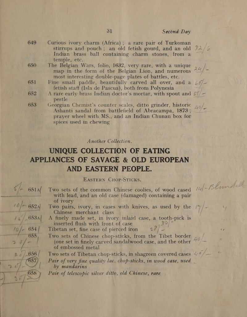 649 Curious ivory charm (Africa) ; a rare pair of Turkoman stirrups and pouch; an old fetish gourd, and an old Indian brass ball containing charm stones, from a temple, etc. 650 The Belgian Wars, folio, 1632, very rare, with a unique most interesting double-page plates of battles, etc. 651 Fine small paddle, beautifully carved all over, and a fetish staff (Isla de Pascua), both from Polynesia 652 A rare early brass Indian doctor's mortar, with spout and $5 pestle 653 Georgian Chemist’s counter scales, ditto grinder, historic Ashanti sandal from battlefield of Abracampa, 1873 ; prayer wheel with MS., and an Indian Chunan box for spices used in chewing | Another Collection. UNIQUE COLLECTION OF EATING APPLIANCES OF SAVAGE &amp; OLD EUROPEAN AND EASTERN PEOPLE. EASTERN CHOP-STICKS. [r 651 / Two sets of the common Chinese coolies, of wood cased ROB Ge with lead, and an old case (damaged) containing a palr . of ivory /0/~ 652s) Two pairs, ivory, in cases with knives, as used by the saan ay. ti FB Chinese merchant class dg / 653A} A finely made set, in ivory inlaid case, a tooth-pick is inserted flush with front of case 30 /y) / 654/ Tibetan set, fine case of pierced iron ad] 655 Two sets of Chinese chop-sticks, from the Tibet border , 2 d/- (one set in finely carved sandalwood case, and the other ~ ies f of embossed metal » ¢ /|.656/ Two sets of Tibetan chop-sticks, in shagreen covered cases oR ri 7 57), Patr of very fine quality lac. chop-sticks, in wood case, used | S..¢ he Bex { by mandarins eae a4 gar, . . ‘ y ¢ . ) ~y 658) Pair of telescopic silver ditto, old Chinese, rare * f 1 ” &lt; rs sf - of. 