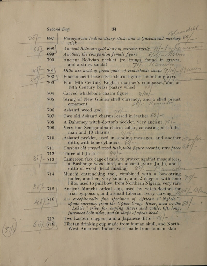   Second Day 34 a nthe ght 697 | Paraguayan Indian diary stick, and a Queensland message ag kil eae J stick 698 | Anctent Bolivian gold deity of extreme rarity HN): * ap = Oy pr Sore then 699 Another, the companion female figure 8/15/. yy Yes thi 700 Ancient Bolivian necklet (re-strung), AG in graves, | and a straw sandal Té/—. I&lt; Gs piBeleni 701\ Ditto axe-head of green jade, of remarkable shape 7/1) ¢) si ee | 702 Four ancient base silver charm figures, found in ” ees “703 Pair 16th Century English mariner’s compass “dnd an 18th Century brass pastry wheel e 704 Carved whalebone charm figure £ D | hyo} — 705 Strmg of New Guinea shell currency, and a By os breast ornament SE Me arvaclon 706 Ashanti wood god rr oY 707 Two old Ashanti charms, todsed in leather 55] 7 708 A Dahomey witch-doctor’s necklet, very ancient “7 fe 709 Very fine Senegambia charm collar, consisting of a talis- man and 13 charms th (6 - 710 Ashanti necklet, used in sending messages, and andihitss Foy for ditto, with bone cylinders ¢5/ — ; ve, / 711 Curious old carved wood tusk, with figure records, vare piece © © be ay 712 Three old Ju-Jus £6 fs 713; Cameroon face cage of cane, to protect against mosquitoes, a Bushongo wood bird, an ancient ivory J35 sJu, and a ditto of wood (head missing) ©@%/._/% ga ehor samen 714 Munchi entrenching tool, combined with a bow- -string hy ef puller, another, very similar, and 2 daggers with loop / ~/ ~ hilts, used to pull bow, from Northern Nigeria, very rare 715\ Ancient Munchi ordeal cup, used by witch-doctors for , (3h; par trial by poison, and a small Liberian ivory carving _“//” f8 /-— 17 ee 716 An exceptionally fine specimen of African (“ Ngbele’’) 4: spade currency from the Upper Congo River, used by the (0 /- a “ Lokele”’ tribe for buying slaves and cattle, Gft. lori. furrowed both sides, and in shape of spear-head 717 Two Eastern daggers, and a Japanese ditto / 9 | * m L718) \ Tibetan drinking cup made from human skull, and North- West American Indian vase made from human skin 