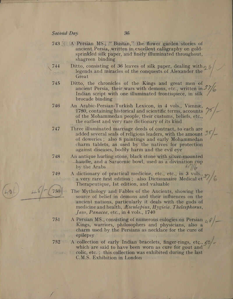 747 734 ‘“Bustan,”” the flower garden stories of ancient. Persia, written in. excellent calligraphy on gold- sprinkled silk paper, and finely illuminated throughout, shagreen binding Ditto, consisting of 36 leaves of sie paper, dealing with 6 legends and miracles of the conquests of Alexander the ~ Great Ditto, the chronicles of the Kings and great men of ancient Persia, their wars with demons, etc., written inJ He Indian script with one illuminated frontispiece, in silk brocade binding An Arabic-Persian-Turkish Lexicon, in 4 vols., Vienne, . _ ‘1780, containing historical and scientific terms, accounts /4 /— of the Mohammedan people, their customs, beliefs, Be the earliest and very rare dictionary of its kind Thee illuminated marriage deeds of contract, to ‘each are | added several seals of religious leaders, with the amount ~° /- of doweries ; also 8 paintings and early Mohammedan charm tablets, as used by the natives for protection against diseases, bodily harm and the evil eye An antique hurling stone, black stone with silver-mounted handle, and a Saracenic bowl, used as a divination cup by the Arabs Ay Gs A dictionary of practical medicine, etc., etc., in 3 vai &gt; 5) | a very rare first edition ; also Dictionnaire Medical et’ Jeo Therapeutique, Ist edition, and valuable The Mythology and Fables of the Ancients, showing the source of belief in demons and their influences on the ancient nations, particularly it deals with.the gods of medicine and health, 4#isculapius, Hygiera. Thelesphorus, Jaso, Panacea, etc., in 4 vols., 1740 A Persian MS., consisting of numerous eulogies on Persian Kings, warriors, philosophers and physicians, also a charm used by the Persians as necklace for the cure of 4o/— which are said to have been worn as cure for gout and colic, etc. ; this collection was exhibited ee the last C.M.S. Exhibition in London
