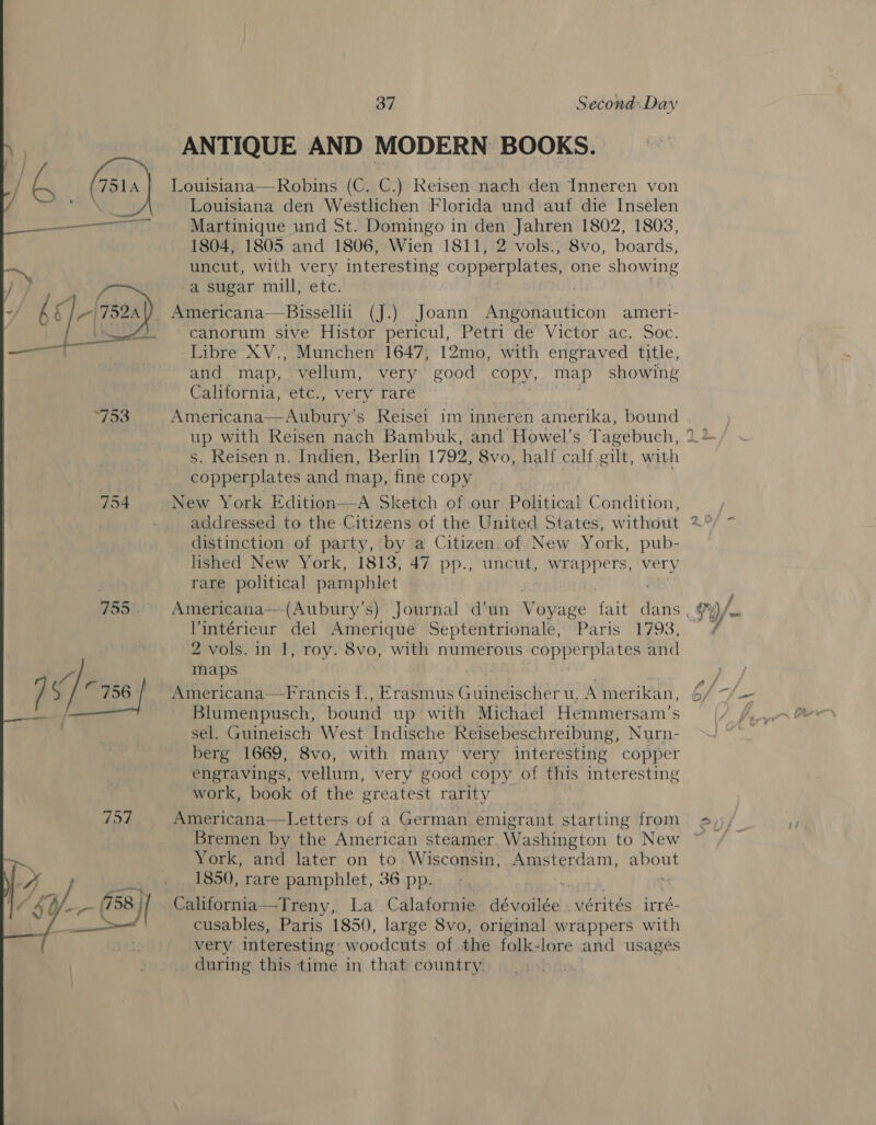 754 757  37 Seconad:.Day ANTIQUE AND MODERN BOOKS. Louisiana—Robins (C. C.) Reisen nach den Inneren von Louisiana den Westlichen Florida und auf die Inselen Martinique und St. Domingo in den Jahren 1802, 1803, 1804, 1805 and 1806, Wien 1811, 2 vols., 8vo, boards, uncut, with very interesting copperplates, one showing a sugar mill, etc. canorum sive Histor pericul, Petri de Victor ac. Soc. Libre XV., Munchen 1647, 12mo, with engraved title, and map, vellum, very good copy, map showing California, etc., very rare Americana  Aubury’s Reisei im inneren amerika, bound copperplates and map, fine copy, New York Edition—A Sketch of our Political Condition, addressed to the Citizens of the United States, without distinction of party, by a Citizen.of New York, pub- lished New York, 1813, 47 pp., UnoUe, wrappers, very rare political pamphlet Vintérieur del Amerique Septentrionale, Paris 1793, maps Americana—Francis I., Erasmus Guineischer u, A mer ikan, Blumenpusch, bound up with Michael Hemmersam’s sel. Guineisch West Indische Reisebeschreibung, Nurn- berg 1669, 8vo, with many very interesting copper engravings, vellum, very good copy. of this interesting work, book of the greatest rarity Americana—Letters of a German emigrant starting from Bremen by the American steamer. Washington to New York, and later on to Wisconsin, Amsterdam, qnpat 1850, rare pamphlet, 36 pp. California—Treny, La Calafornie dévoilée . vérités irré- cusables, Paris 1850, large 8vo, original wrappers with very interesting: woodcuts of the folk-lore and usageés during this time in that country. js