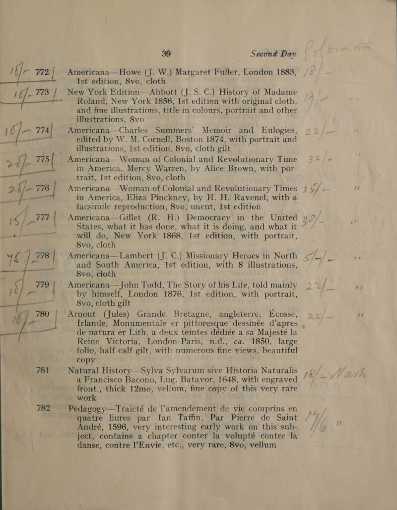  782 39 Second Day Americana—-Howe (J. W.) Margaret Fuller, London 1883, New York Edition—&lt;Abbott (J. S.C.) History of Madame Roland, New York 1856, Ist edition with original cloth, and fine illustrations, title in colours, portrait and other illustrations, 8vo Americana—Charles Summers’ Memoir and Eulogies, Americana— Woman of Colonial and Revolutionary Fithe in America, Mercy Warren, by Alice Brown, with par in America, Ehza Pinckney, by H. H. Ravenel, with a facsimile reproduction, 8vo, uncut, Ist edition will do, New York 1868, Ist edition, with portrait, Americana—Lambert (J. C.) Missionary Heroes in North and South America, Ist edition, with é illustrations, Americana— John Todd, The Story of his Life, told mainly by himself, London 1876, Ist edition, with portrait, 8vo, cloth gilt Arnout (Jules) Grande Bretagne, ahwlaterce:: Ecosse, de natura er Lith. a deux teintes dédiée a sa Majesté la copy Natural History—Sylva Sylvarum sive Historia Naturalis front., thick 12mo, vellum, fine copy of this very rare ~work quatre lures par fan Taffin, Par Pierre de Saint André, 1596, very interesting early work on this sub- ject, contains a chapter conter la volupté contre la danse, contre l’Envie, ete., very rare, 8vo, vellum 