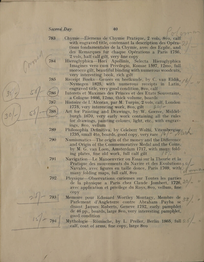 783  | bem ; fs, : ¥ Chymie—Elemens de Chymie Pratique, 2 vols, 8vo, calf with engraved title, contenant la description des Opéra- ¥ /. tions fondamentales de la Chymie, avec des Ecplic, and / — des Remarques fur chaque Opérations a Paris 1756, 2 vols, half calf gilt, very fine copy _ Imagines vero cum Privilegio, Romae 1597, 12mo, full morocco gilt, beautiful binding with numerous woodcuts, very interesting book, rich gilt . Receipt Books—Genees en heelkunde, by cs van Eldik, s4/ “Nymegen 1825, with numerous receipts mm Lave’ aye engraved title, very good condition, 8vo, calf Interets et Maximes des Princes et des Etats Souverains, a Cologne 1666, 12mo, thick volume, boards 1775, very interesting work, 8vo, gilt oule Art for Painting and Drawings, by W. Goeree, Middel- _ burgh 1670, very early work containing all the rules for drawings, painting colours, light, etc., with engrav- * ings, 8vo, vellum Philosophia Definitiva, by Celeberr Wolfii, Vitembergigny oa 1735, small 4to, boards, good copy, very rare /© and Origin of the Commemorative Medal and the Coins, by M. G. van Loon, Amsterdam 1717, with may) fold- ing plates, fine old work, full calf gilt Navigation—Le Manoeuvrier ou Essai sur la Theorie et la Pratique des mouvements du Navire et des Evolutions 9 ais Navales, avec figures en taille douce, Paris 1769, with £ = Oe many folding maps, full calf, 8vo Co Physique—Observations curieuses sur Toutes les parties | . de la physique a Paris chez Claude Jombert, 1726, 2 fu avec application et privilege du Roys, 8vo, vellum, fine ~ 4, POPY Parlement d’Angleterre contre Abraham ,Payba se md ‘ disant Jaques Roberts, Geneve 1752, early pamphlet de 46 pp., boards, large 8vo, very interesting pamphlet, good condition calf, coat of arms, fine copy, large 8vo