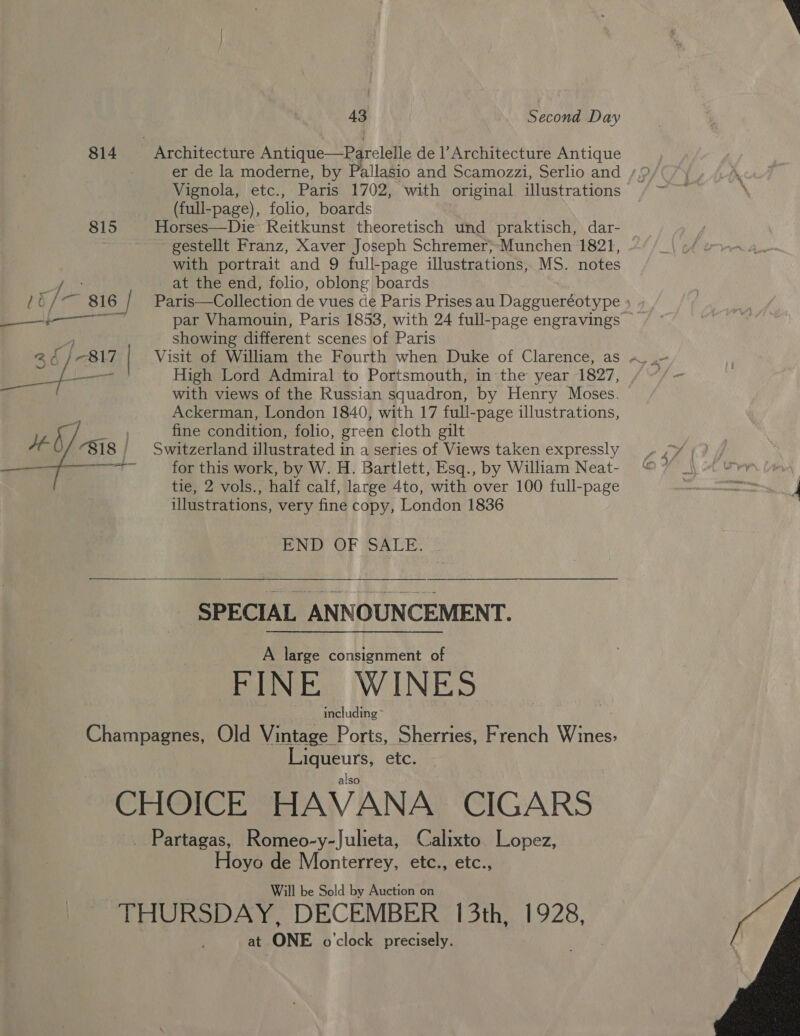 43 Second Day 814 | Architecture Antique—Parelelle de Architecture Antique Vignola, etc., Paris 1702, with original illustrations (full-page), folio, boards 815 Horses—Die Reitkunst theoretisch und praktisch, dar- ~ ~~ gestellt Franz, Xaver Joseph Schremer&gt;-Munchen 1821, with portrait and 9 full-page illustrations, MS. notes at the end, folio, oblong boards showing different scenes of Paris with views of the Russian squadron, by Henry Moses. Ackerman, London 1840, with 17 full-page illustrations, fine condition, folio, green cloth gilt ae for this work, by W. H. Bartlett, Esq., by William Neat- tie, 2 vols., half calf, large 4to, with over 100 full-page illustrations, very fine copy, London 1836 END OF SALE. .  SPECIAL ANNOUNCEMENT. A large consignment of FINE WINES including Champagnes, Old Vintage Ports, Sherries, French Wines: Liqueurs, etc. also CHOICE HAVANA CIGARS _ Partagas, Romeo-y-Julieta, Calixto Lopez, Hoyo de Monterrey, etc., etc., Will be Sold by Auction on “THURSDAY, DECEMBER 13th, 1928, at ONE o'clock precisely.  