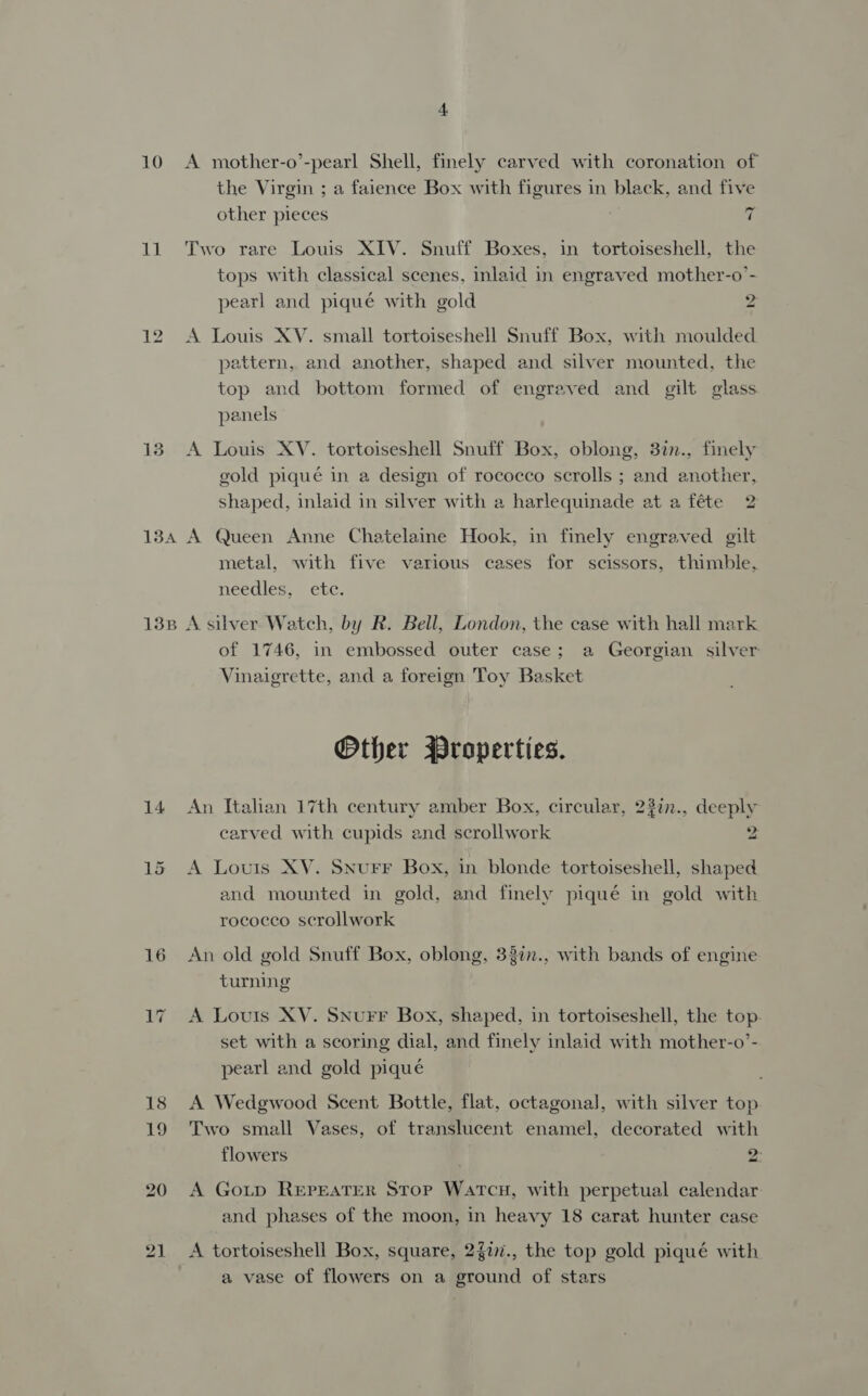 10 LE 134A 13B 14 4 A mother-o’-pearl Shell, finely carved with coronation of the Virgin ; a faience Box with figures in black, and five other pieces f Two rare Louis XIV. Snuff Boxes, in tortoiseshell, the tops with classical scenes, inlaid in engraved mother-o’- pearl and piqué with gold 2 A Louis XV. small tortoiseshell Snuff Box, with moulded pattern, and another, shaped and silver mounted, the top and bottom formed of engraved and gilt glass panels A Louis XV. tortoiseshell Snuff Box, oblong, 3in., finely gold piqué in a design of rococco scrolls ; and another, shaped, inlaid in silver with a harlequinade at a féte 2 A Queen Anne Chatelaine Hook, in finely engraved gilt metal, with five various cases for scissors, thimble, needles, ete. A silver Watch, by R. Bell, London, the case with hall mark of 1746, in embossed outer case; a Georgian silver Vinaigrette, and a foreign Toy Basket Other Properties. An Italian 17th century amber Box, circular, 22%n., deeply carved with cupids and scrollwork 2 A Louis XV. SNurr Box, in blonde tortoiseshell, shaped and mounted in gold, and finely piqué in gold with rococco scrollwork An old gold Snuff Box, oblong, 33in., with bands of engine turning A Louis XV. Snurr Box, shaped, in tortoiseshell, the top. set with a scoring dial, and finely inlaid with mother-o’- pearl and gold piqué A Wedgwood Scent Bottle, flat, octagonal, with silver top Two small Vases, of translucent enamel, decorated with flowers 2: A Goutp REPEATER Stop Watcu, with perpetual calendar and phases of the moon, in heavy 18 carat hunter case A tortoiseshell Box, square, 2$77., the top gold piqué with a vase of flowers on a ground of stars