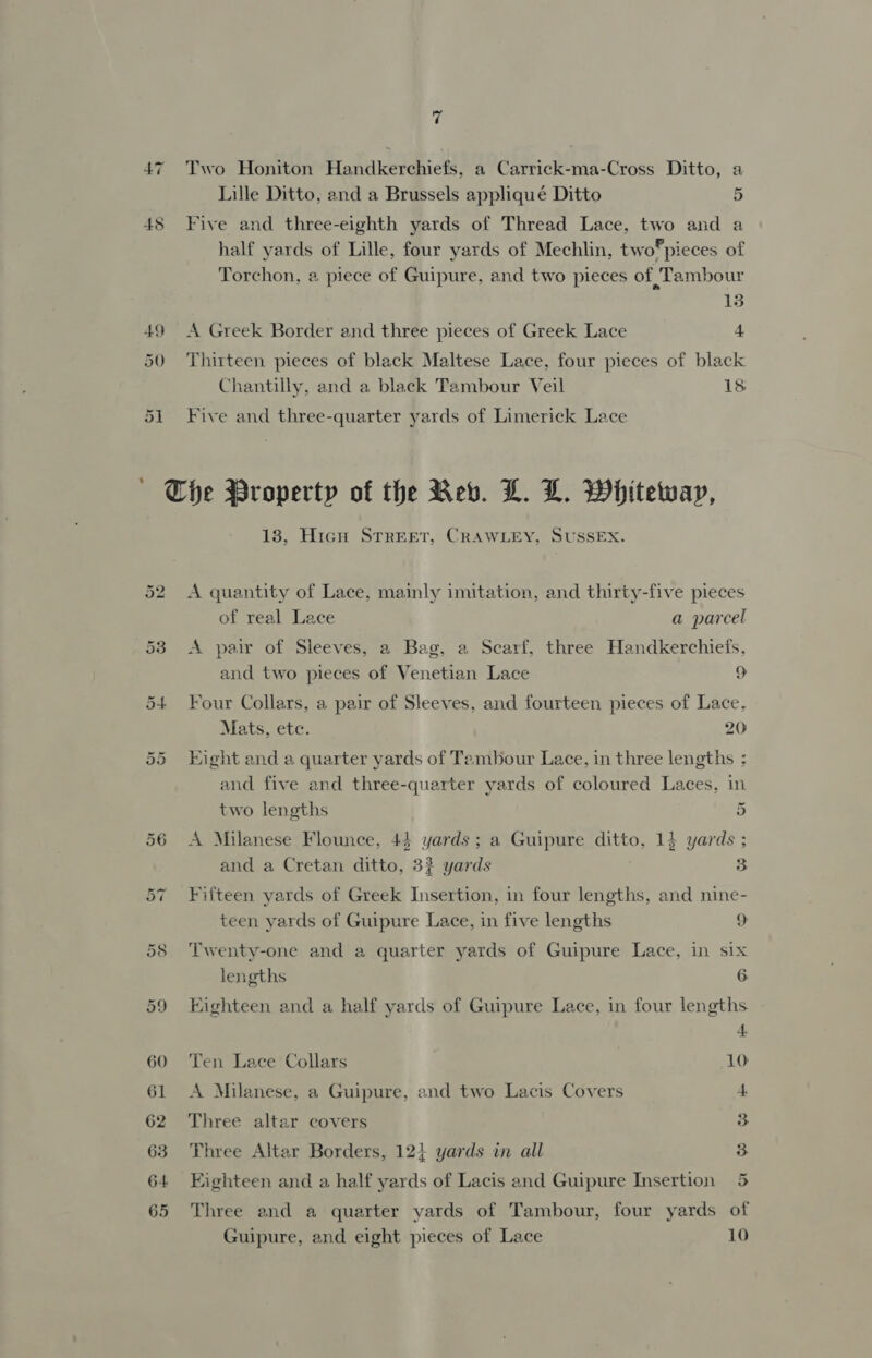 45 Two Honiton Handkerchiefs, a Carrick-ma-Cross Ditto, a Lille Ditto, and a Brussels appliqué Ditto 5 Five and three-eighth yards of Thread Lace, two and a half yards of Lille, four yards of Mechlin, two®pieces of Torchon, 2 piece of Guipure, and two pieces of Tambour 13 A Greek Border and three pieces of Greek Lace 4 Thirteen pieces of black Maltese Lace, four pieces of black Chantilly, and a black Tambour Veil 18 Five and three-quarter yards of Limerick Lace 13, HicgH STREET, CRAWLEY, SUSSEX. A quantity of Lace, mainly imitation, and thirty-five pieces of real Lace a parcel A pair of Sleeves, a Bag, a Scarf, three Handkerchiefs, and two pieces of Venetian Lace 9 Four Collars, a pair of Sleeves, and fourteen pieces of Lace, Mats, etc. 20 Eight and a quarter yards of Tembour Lace, in three lengths ; and five and three-quarter yards of coloured Laces, in two lengths 4 A Milanese Flounce, 43 yards; a Guipure ditto, 14 yards ; and a Cretan ditto, 32 yards 3 Fifteen yards of Greek Insertion, in four lengths, and nine- teen yards of Guipure Lace, in five lengths 9 Twenty-one and a quarter yards of Guipure Lace, in six lengths 6 Eighteen and a half yards of Guipure Lace, in four lengths Ten Lace Collars 10: A Milanese, a Guipure, and two Lacis Covers 4. Three altar covers 3 Three Altar Borders, 12} yards in all 3 Eighteen and a half yards of Lacis and Guipure Insertion 5 Three and a quarter yards of Tambour, four yards of Guipure, and eight pieces of Lace 10