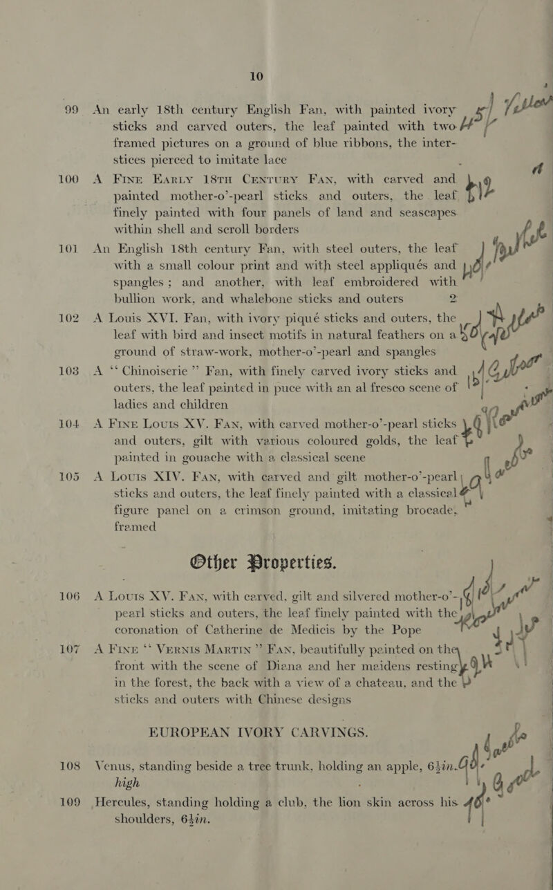 99 100 101 102 103 10+ 105 106 107 108 109 10 An early 18th century English Fan, with painted ivory | jibe sticks and carved outers, the leaf painted with two | framed pictures on a ground of blue ribbons, the inter- stices pierced to imitate lace : A Fine Earty 18TH Century Fan, with carved and. 2 painted mother-o’-pearl sticks and outers, the leaf +) finely painted with four panels of land and seascapes. within shell and scroll borders fe An English 18th century Fan, with steel outers, the leaf il with a small colour print and with steel appliqués and J , spangles; and another, with leaf embroidered with” ‘ bullion work, and whalebone sticks and outers ma A Louis XVI. Fan, with ivory piqué sticks and outers, the a 4 leaf with bird and insect motifs in natural feathers on ay | ground of straw-work, mother-o’-pearl and spangles A ‘‘ Chinoiserie ” Fan, with finely carved ivory sticks and ry Oh ead outers, the leaf painted in puce with an al fresco scene of re ladies and children ”) of A Fine Louts XV. Fan, with carved mother-o’-pearl sticks {te | and outers, gilt with various coloured golds, the teat % 4 painted in gouache with a classical scene 8 Yo A Louris XIV. Fan, with carved and gilt mother-o’-pearl Lo a” sticks and outers, the leaf finely painted with a classical 4 G | figure panel on 2 crimson ground, imitating brocade. i framed Other Properties. | A Louts XY. Fan, with carved, gilt and silvered mother’ | pearl sticks and outers, the leaf finely painted with the , 4} coronation of Catherine de Medicis by the Pope front with the scene of Diana and her maidens resting in the forest, the back with a view of a chateau, and the sticks and outers with Chinese designs A Fine *‘ Vernis Martin ” Fan, beautifully peinted on mal te    EUROPEAN IVORY CARVINGS. ' Pi Venus, standing beside a tree trunk, holding an apple, on Gd we high : . Hercules, standing holding a club, the lion skin across his i +15 shoulders, 64¢n. 