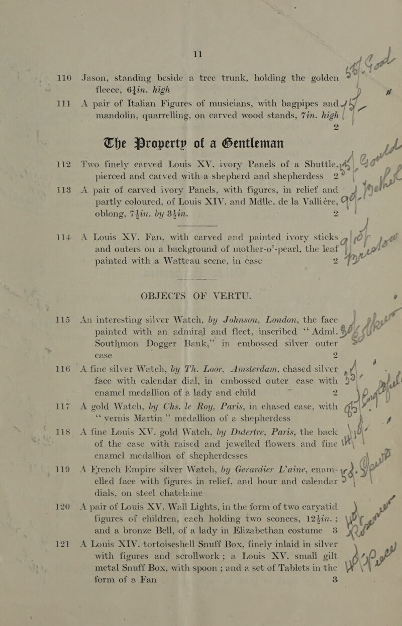 111 112 1138 114 116 117 118 119 % 41 GaP“ fleece, 6hin. high ) Ww A pair of Italian Figures of musicians, with bagpipes and 4 by mandolin, quarrelling, on carved wood stands, 7in. high | The Property of a Gentleman | p&gt; Two finely carved Louls XV. ivory Panels of a Shuttle, we Qe + . . &gt; #2 #3 se pierced and carved with a shepherd and shepherdess 2° | c “( partly coloured, of Louis XIV. and Mdlle. de la Vallicre, oblong, 74in. by 3h8n. 2 A pair of carved ivory Panels, with figures, in relief and Zz hea ah tial ey  rahe A Louis XV. Fan, with carved and painted ivory sticks » sO ;_40 and outers on a background of mother-o’-pearl, the leaf | yt painted with a Watteau scene, in case as (2 a OBJECTS OF VERTU. 9 An interesting silver Watch, by Johnson, London, the face } 9 np® painted with en admiral and fleet, inscribed ‘‘ Adml. 4 7 ye Southmon Dogger Benk,” in embossed silver outer 2° case 2 A fine silver Watch, by Th. Loor, Amsterdam, chased silver / ‘ face with calendar dial, in embossed outer case with y ‘ enamel medallion of a lady and child a 2 eb, nf A gold Watch, by Chs. le Roy, Paris, in chased case, with qs’. ‘vernis Martin ”’ medellion of a shepherdess A fine Louis XV. gold Watch, by Dutertre, Paris, the back of the case with raised and jewelled flowers and fine i ' enamel medallion of shepherdesses A A French Empire silver Watch, by Gerardier L’aine, enam- K6 d ia elled face with figures in relief, and hour and calendar dials, on steel chateleine A pair of Louis XV. Wall Lights, in the form of two caryatid yf figures of children, each holding two sconces, 12}%in. ; p and a bronze Bell, of a lady in Elizabethan costume 3. x Via A Louis XIV. tortoiseshell Snuff Box, finely inlaid in silver with figures and scrollwork; a Louis XV. small gilt p $y of metal Snuff Box, with spoon ; and a set of Tablets in the form of a Fan 3
