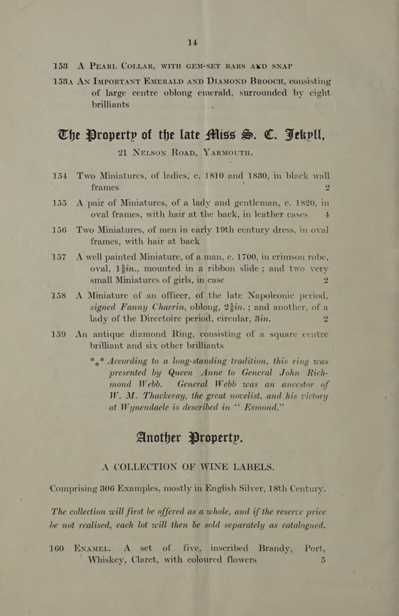 153) A PEARL COLLAR, WITH GEM-SET BARS AND SNAP 1534 AN ImporTANT EMERALD AND D1aMonpD Broocn, consisting of large centre oblong emerald, surrounded by eight brilhants The Property of the late Miss S. C. Fekril, 21 NELSon Roap, YARMOUTH. 154 Two Miniatures, of ladies, c. 1810 and 1830, in black wall frames 2 155 <A pair of Miniatures, of a lady and gentleman, c. 1520, in oval frames, with hair at the back, in leather cases 4 156 Two Miniatures, of men in early 19th century dress, in oval frames, with hair at back 157 A well painted Miniature, of a man, c. 1700, in crimson robe, oval, 13iv., mounted in a ribbon slide; and two very small Miniatures of girls, in case 2 158 A Miniature of an officer, of the late Napoleonic period, signed Fanny Charrin, oblong, 23in.; and another, of a lady of the Directoire period, circular, 3in. 2 159 An antique diamond Ring, consisting of a square centre brilliant and six other brilliants *.* According to a long-standing tradition, this ring was presented by Queen Anne to General John Rich- mond Webb. General Webb was an ancestor of W. M. Thackeray, the great novelist, and his victory at Wynendaele is described in *‘ Esmond.” Another Property. A COLLECTION OF WINE LABELS. Comprising 306 Examples, mostly in English Silver, 18th Century. The collection will first be offered as a whole, and if the reserve price be not realised, each lot will then be sold separately as catalogued. 160 Enamet. <A set of five, inscribed Brandy, Port, Whiskey, Claret, with coloured flowers 5
