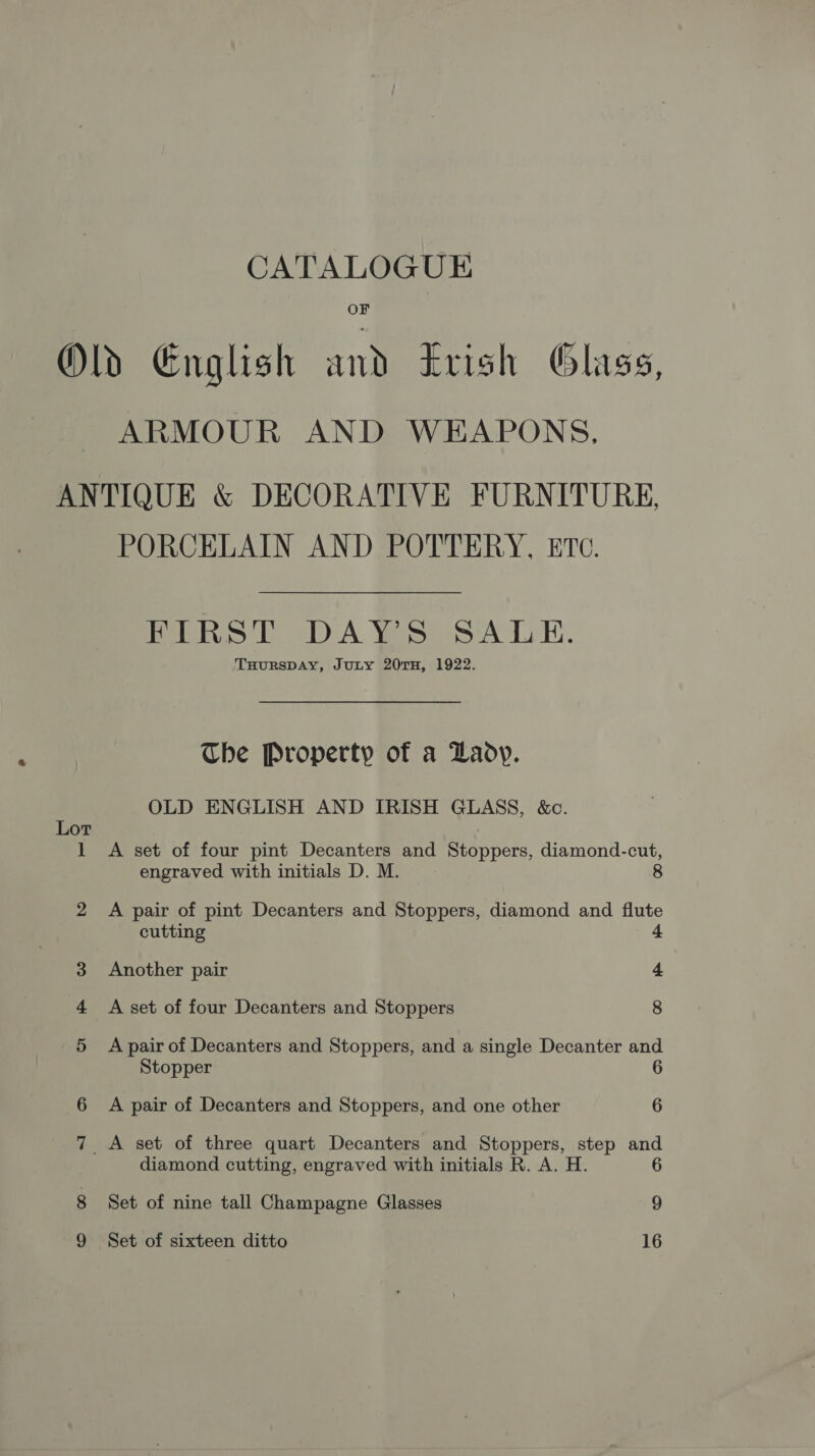 CATALOGUE OF ARMOUR AND WEAPONS, Lot PORCELAIN AND POTTERY, ETc. FIRST DAY’S SALE. THURSDAY, JuLY 20TH, 1922. Che Property of a Daoy. OLD ENGLISH AND IRISH GLASS, &amp;c. A set of four pint Decanters and Stoppers, diamond-cut, engraved with initials D. M. 8 A pair of pint Decanters and Stoppers, diamond and flute cutting 4 Another pair 4 A set of four Decanters and Stoppers 8 A pair of Decanters and Stoppers, and a single Decanter and Stopper 6 A pair of Decanters and Stoppers, and one other 6 diamond cutting, engraved with initials R. A. H. Set of nine tall Champagne Glasses 9 Set of sixteen ditto 16