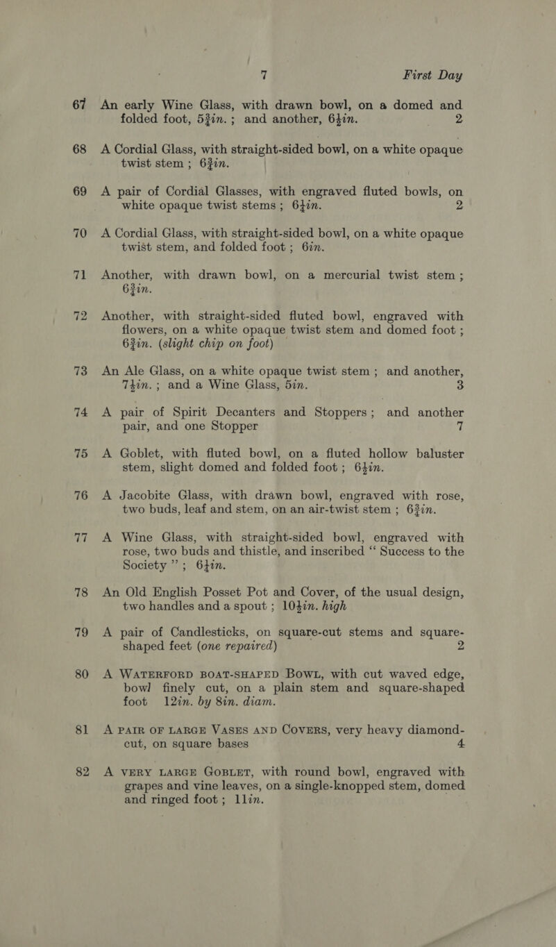 67 68 69 70 7 72 73 74 75 76 ii) 78 12 80 81 82 7 First Day An early Wine Glass, with drawn bowl, on a domed and folded foot, 53in.; and another, 6407. A Cordial Glass, with straight-sided bowl, on a white opaque twist stem ; 63in. A pair of Cordial Glasses, with engraved fluted bowls, on white opaque twist stems; 64in. A Cordial Glass, with straight-sided bowl, on a white opaque twist stem, and folded foot ; 62. Another, with drawn bowl, on a mercurial twist stem ; 62in. Another, with straight-sided fluted bowl, engraved with flowers, on a white opaque twist stem and domed foot ; 63in. (slight chip on foot) — An Ale Glass, on a white opaque twist stem; and another, 74in.; and a Wine Glass, 5in. A pair of Spirit Decanters and Stoppers; and another pair, and one Stopper 7 A Goblet, with fluted bowl, on a fluted hollow baluster stem, slight domed and folded foot ; 6477. A Jacobite Glass, with drawn bowl, engraved with rose, two buds, leaf and stem, on an air-twist stem ; 6327n. A Wine Glass, with straight-sided bowl, engraved with rose, two buds and thistle, and inscribed ‘‘ Success to the Society”; 640n. An Old English Posset Pot and Cover, of the usual design, two handles and a spout ; 104in. high A pair of Candlesticks, on square-cut stems and square- shaped feet (one repaired) A WATERFORD BOAT-SHAPED BOWL, with cut waved edge, bowl finely cut, on a plain stem and square-shaped foot 12in. by 8in. diam. A PAIR OF LARGE VASES AND COVERS, very heavy diamond- cut, on square bases 4 A VERY LARGE GoBLET, with round bowl, engraved with grapes and vine leaves, on a single-knopped stem, domed and ringed foot; llin.