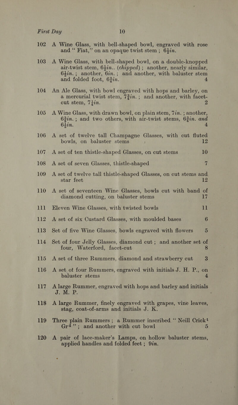 102 103 104 105 106 107 108 109 110 111 112 113 114 115 116 117 118 119 120 A Wine Glass, with bell-shaped bowl, engraved with rose and “‘ Fiat,” on an opaque twist stem ; 627n. A Wine Glass, with bell-shaped bowl, on a double-knopped air-twist stem, 647n.. (chipped) ; another, nearly similar, 6477. ; another, 6im.; and another, with baluster stem and folded foot, 630n. An Ale Glass, with bowl engraved with hops and barley, on a mercurial twist stem, 737m. ; and another, with facet- cut stem, 74in. 2 A Wine Glass, with drawn bowl, on plain stem, 77m. ; another, 63in.; and two others, with air-twist stems, 62in. and 640n. A set of twelve tall Champagne Glasses, with cut fluted bowls, on baluster stems 12 A set of ten thistle-shaped Glasses, on cut stems 10 A set of seven Glasses, thistle-shaped 7 A set of twelve tall thistle-shaped Glasses, on cut stems and star feet 12 A set of seventeen Wine Glasses, bowls cut with band of diamond cutting, on baluster stems 17 Eleven Wine Glasses, with twisted bowls 1] A set of six Custard Glasses, with moulded bases 6 Set of five Wine Glasses, bowls engraved with flowers 5 Set of four Jelly Glasses, diamond cut; and another set of four, Waterford, facet-cut A set of three Rummers, diamond and strawberry cut 3 A set ot four Rummers, engraved with initials J. H. P., on baluster stems A large Rummer, engraved with hops and barley and initials J. M. P A large Rummer, finely engraved with grapes, vine leaves, stag, coat-of-arms and initials J. K. Three plain Rummers; a Rummer inscribed “ Neill Crickt Gr4’’; and another with cut bowl 5 A pair of lace-maker’s Lamps, on hollow baluster stems, applied handles and folded feet ; Qin.