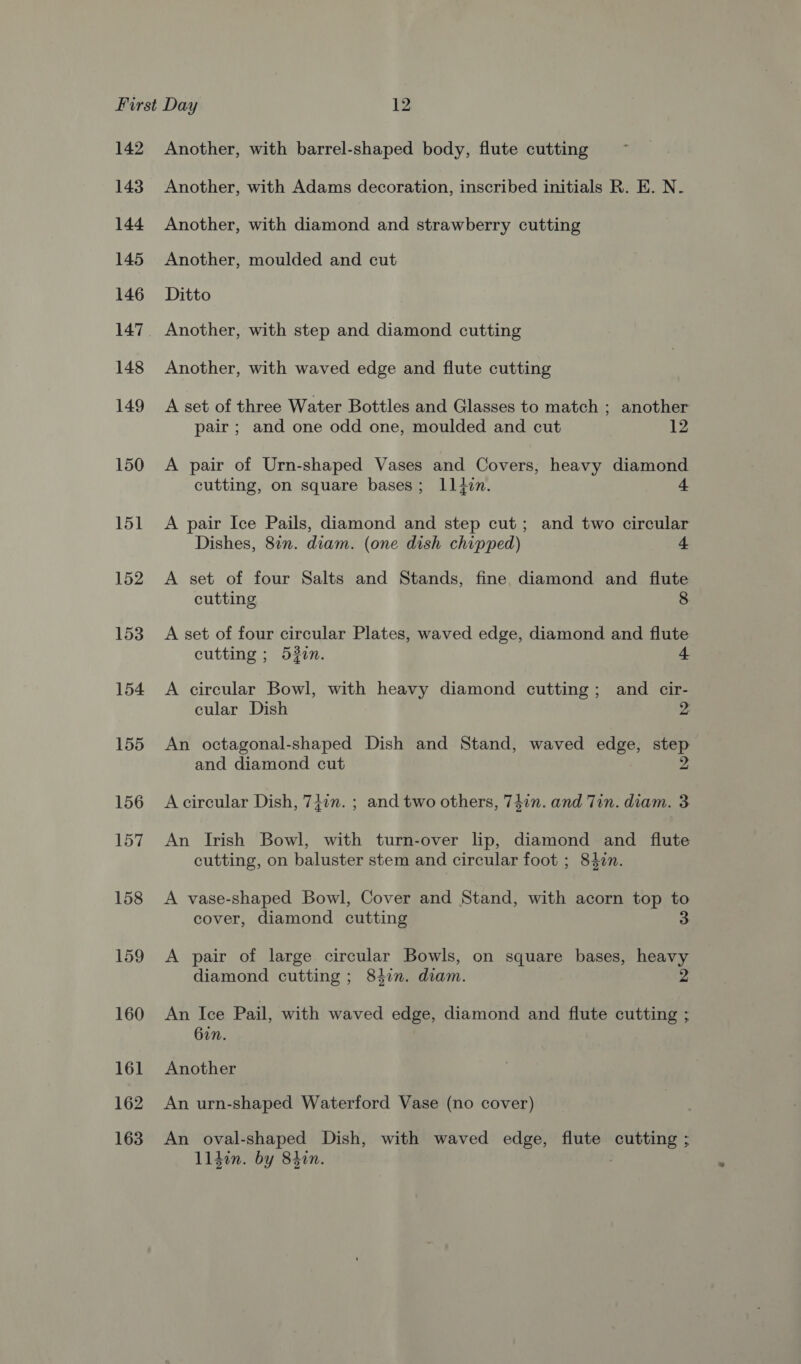 142 143 144 145 146 148 149 150 151 152 153 154 155 156 157 158 159 160 161 162 163 Another, with barrel-shaped body, flute cutting Another, with Adams decoration, inscribed initials R. E. N. Another, with diamond and strawberry cutting Another, moulded and cut Ditto Another, with step and diamond cutting Another, with waved edge and flute cutting A set of three Water Bottles and Glasses to match ; another pair ; and one odd one, moulded and cut 12 A pair of Urn-shaped Vases and Covers, heavy diamond cutting, on square bases; L1tzn. 4 A pair Ice Pails, diamond and step cut; and two circular Dishes, 87n. diam. (one dish chipped) 4 A set of four Salts and Stands, fine diamond and flute cutting 8 A set of four circular Plates, waved edge, diamond and flute cutting ; 532in. + A circular Bowl, with heavy diamond cutting; and cir- cular Dish 2 An octagonal-shaped Dish and Stand, waved edge, step and diamond cut 2 A circular Dish, 74in. ; and two others, 747n. and Tin. diam. 3 An Irish Bowl, with turn-over lip, diamond and flute cutting, on baluster stem and circular foot ; 84in. A vase-shaped Bowl, Cover and Stand, with acorn top to cover, diamond cutting A pair of large circular Bowls, on square bases, heavy diamond cutting ; 84in. diam. An Ice Pail, with waved edge, diamond and flute cutting ; 62n. Another An urn-shaped Waterford Vase (no cover) An oval-shaped Dish, with waved edge, flute cutting ; Llden. by 8hin.