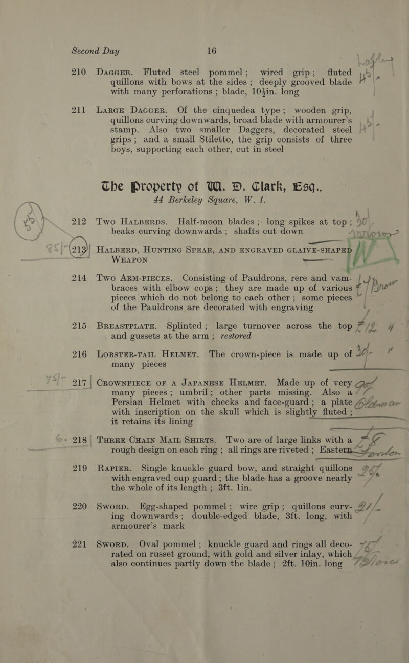 210 DacerR. Fluted steel pommel; wired grip; fluted : ot quillons with bows at the sides; deeply grooved blade by with many perforations ; blade, 104in. long 211 Larcre Daccer. Of the cinquedea type; wooden grip, quillons curving downwards, broad blade with armourer’s stamp. Also two smaller Daggers, decorated steel ~~ grips ; and a small Stiletto, the grip consists of three boys, supporting each other, cut in steel Che Property of W. D. Clark, Esq., 44 Berkeley Square, W. 1. h 212 Two Hauserps. Half-moon blades; long spikes at top ; é beaks curving downwards ; shafts cut down lA P meee a ks - i 3) HALBERD, HUNTING SPEAR, AND ENGRAVED GLAIVE- SHAPED ; XN WHAPON i  214 Two ArmM-PigcES. Consisting of Pauldrons, rere and vee ie braces with elbow cops; they are made up of various pieces which do not belong to each other ; some pieces “ of the Pauldrons are decorated with engraving / 215 BreastpLate. Splinted; large turnover across the top > a if eee and gussets at the arm ; restored 216 LossterR-TaAIL Hetmet. The crown-piece is made up of uf many pieces {  a 217 | CROWNPIECE OF A JAPANESE HELMET. Made up of very many pieces; umbril; other parts missing. Also a / rs Persian Helmet with cheeks and face- guard; a plate Olt ae with inscription on the skull which is slightly fluted ; it retains its lining y * 218 THree Cuan Maru Suirts. Two are of large links with a G- rough design on each ring ; all rings are riveted ; Easternc/ fom 219 Rapier. Single knuckle guard bow, and straight quillons @<% with engraved cup guard; the blade has a groove nearly ™ 7 * the whole of its length ; 3ft. lin. 220 Sworp. Egg-shaped pommel; wire grip; quillons curv- of, ing downwards; double-edged blade, 3ft. long, with © armourer’s mark 221 Sworp. Oval pommel; knuckle guard and rings all deco- ~~ lol rated on russet eround, with gold and silver inlay, which also continues partly down the blade; 2ft. 10in. long VY bre