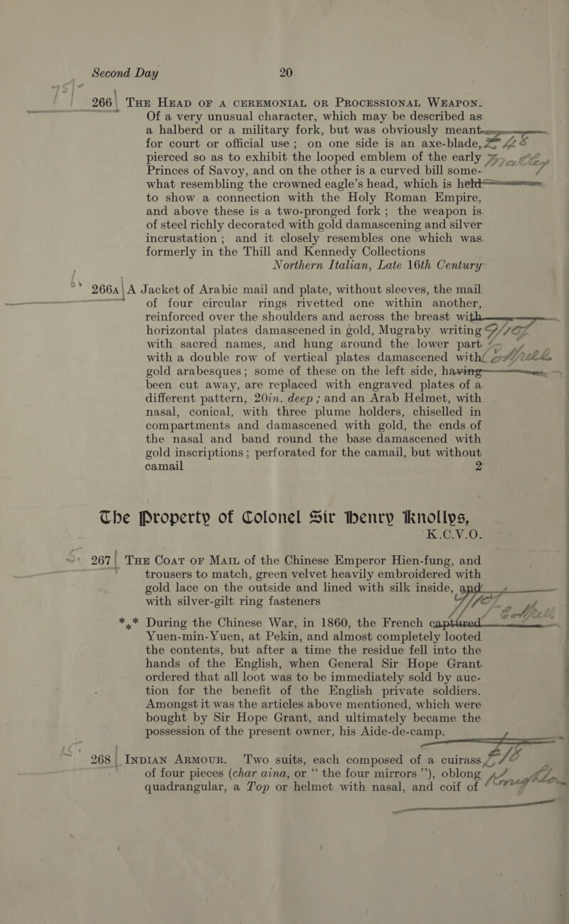 266 | THE HEAD OF A CEREMONIAL OR PROCESSIONAL WEAPON. Of a very unusual character, which may be described as: pierced so as to exhibit the looped emblem of the early » f ‘2 —f to show a connection with the Holy Roman Empire, and above these is a two-pronged fork ; the weapon is. of steel richly decorated with gold damascening and silver incrustation ; and it closely resembles one which was. formerly in the Thill and Kennedy Collections Northern Italian, Late 16th Century 266a\ \A Jacket of Arabic mail and plate, without sleeves, the mail. of four circular rings rivetted one within another, reinforced over the shoulders and across the breast wi with sacred names, and hung around the lower part ¢ Mb of been cut away, are replaced with engraved plates of a different pattern, 207. deep ; and an Arab Helmet, with nasal, conical, with three plume holders, chiselled in compartments and damascened with gold, the ends of the nasal and band round the base damascened with camail The Property of Colonel Sir Ibenry Knollys, ‘K.C.V.O.. 267 | ' THE Coat oF Matt of the Chinese Emperor Hien-fung, and trousers to match, green velvet heavily embroidered with with silver-gilt ring fasteners  *,* During the Chinese War, in 1860, the French Yuen-min- Yuen, at Pekin, and almost completely looted the contents, but after a time the residue fell into the tion for the benefit of the English private soldiers. Amongst it was the articles above mentioned, which were bought by Sir Hope Grant, and ultimately became the possession of the present owner, his Aide-de-camp. 268 _ Inpian ArMovuR. ‘Two suits, each composed of a cuirass./, of four pieces (char aina, or “ the four mirrors ”’), oblong. » quadrangular, a J'op or helmet with nasal, and coif of ‘ Cob. £ a ae