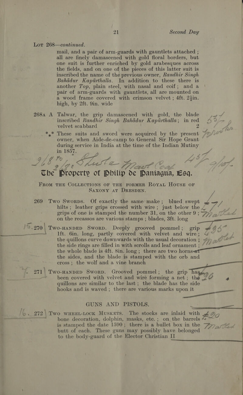 Lot 268—continued. mail, and a pair of arm-guards with gauntlets attached ; all are finely damascened with gold floral borders, but. one suit is further enriched by gold arabesques across the fields, and on one of the pieces of this latter suit is inscribed the name of the previous owner, Randhir Singh Bahadur Kapirthalla. In addition to these there is another 7J'op, plain steel, with nasal and coif; and a pair of arm-guards with gauntlets, all are mounted on a wood frame covered with crimson velvet ; 4ft. 24in. high, by 2ft. 9in. wide 2684 A Talwar, the grip damascened with gold, the blade inscribed Randhir Singh Bahadur Kapirthalla; in red velvet scabbard 2 *.* These suits and sword were acquired by the present: ~ owner, when Aide-de-camp to General Sir Hope Grant: during service in India at the time of the Indian Mutiny HY LB he an ue g/U Po Ke ing Ga “997. The Reaper: of Wily” de Pritiscun eh FROM THE COLLECTIONS OF THE FORMER ROYAL HOUSE OF SAXONY AT DRESDEN.  _— 269 Two Sworps. Of exactly the same-make; blued swept 7 / | hilts ; leather grips crossed with wire ; just below the ~ / ‘ el grips ‘of one is stamped the number 31, on the other 9 ; ay 7°, : on the recassos are various stamps ; blades, 3ft. long a : 1S 2.270 | TWO-HANDED SworpD. Deeply grooved pommel ; grip we 47 aessioe lft. 6in. long, partly covered with velvet and Wires ae eee Jicd the quillons curve downwards with the usual davoration™ Sy) af) # : the side rings are filled in with scrolls and leaf ornament ; ‘ ‘’ the whole blade is 4ft. 8in. long ; there are two horns the sides, and the blade is stamped with the orb and cross; the wolf and a vine branch SS e. ~. 271\ Two-Hanpep Sworp. Grooved pommel; the grip Aen 2 :   been covered with velvet and wiré forming a net; the ~ ¢ a quillons are similar to the last; the blade has the side | hooks and is waved ; there are various marks upon it a |  GUNS AND PISTOLS. &amp;, 272\ Two wueet-tock Muskets. The SiGKS are inlaid ath D2 os bone decoration, dolphin, masks, etc.; on the barrels © oe is stamped the date 1590 ; there is a walide box in the 77, « butt of each. These guns may possibly have belonged ath 