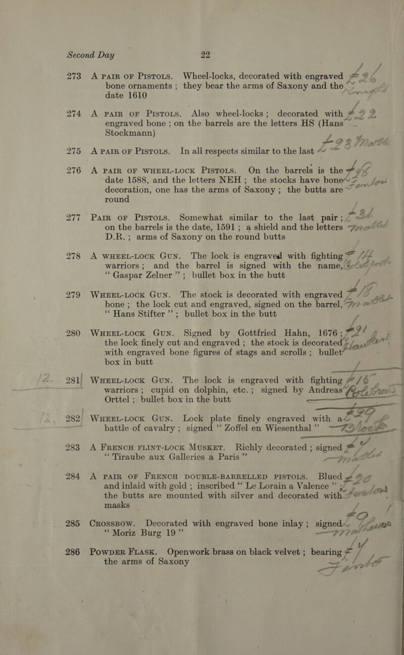 f 273 A PAIR oF Pistots. Wheel-locks, decorated with engraved = © bone ornaments ; they bear the arms of Saxony and the © f date 1610 ie 274 A parr or Pistots. Also wheel-locks ; decorated with x2 engraved bone ; on the barrels are the letters HS (Hans Stockmann) y pA Y wt: ; 275 ApartroF Pistoxs. In all respects similar to the last ~ ~~ ~ oe 276 A PAIR OF WHEEL-LocK Pistots. On the barrels is the Aa date 1588, and the letters NEH; the stocks have bone’ Ef Lirvl decoration, one has the arms of Saxony ; the butts are~ ~~ round 277 Parr oF Pistots. Somewhat similar to the last pair; pdt on the barrels is the date, 1591; a shield and the letters PHD D.R.; arms of Saxony on the round butts 278 A WHEEL-LOCK Gun. The lock is engraved with fighting “4 _ warriors; and the barrel is signed with the name, #e® * ~ ‘Gaspar Zelner’’; bullet box in the butt 279 WueEEL-Lock GuN. The stock is decorated with engraved ~ ao bone ; the lock cut and engraved, signed on the barrel, 777 @ ih Hans Stifter ’’; bullet box in the butt / Ai 280 WHEEL-LOCK GuN. Signed by Gottfried Hahn, 1676; 2 a, the lock finely cut and engraved ; the stock is decorated ¥ Ly, Laeet feu’ with engraved bone figures of stags and scrolls ; bullet box in butt j a 281| WHEEL-LOocK Gun. The lock is engraved with fighting # -/ o. vi warriors; cupid on dolphin, etc.; signed by Andreas f2,4 yee  Orttel ; bullet box in the butt 282, WuHEEL-LOcK GuN. Lock plate finely engraved with aw ~/ _ battle of cavalry ; signed ‘‘ Zoffel en Wiesenthal”? -“ZO ee mS _— may 283 A FRENCH FLINT-LOCK MUSKET. Richly decorated ; Higgs a, * 'Tiraube aux Galleries a Paris ”’ Yo, Or y 984 A PAIR OF FRENCH DOUBLE-BARRELLED PISTOLS. Blued 9 oOo and inlaid with gold ; inscribed ‘‘ Le Lorain a Valence ”’ , ins oy the butts are mounted with silver and decorated with 2@w'™, : masks f / 285 Crosspow. Decorated with engraved bone inlay ; pea Ly Lott ““Moriz Burg 19” sem AA of 286 PowperR FiasK. Openwork brass on black velvet ; bearing * Pe the arms of Saxony if) oe Loe 