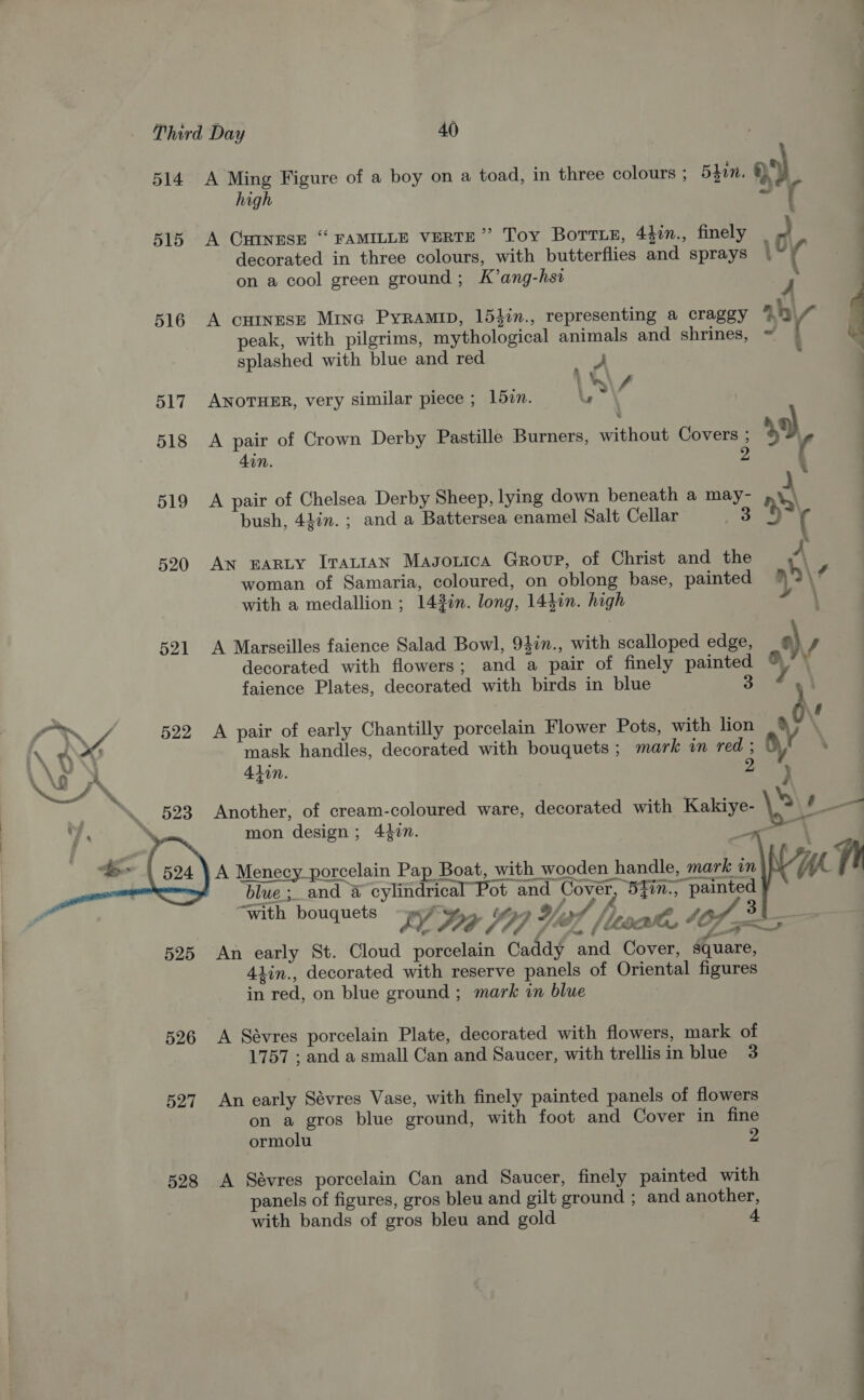  514 515 516 517 518 519 520 521 522 525 526 527 528 A Ming Figure of a boy on a toad, in three colours ; 540. 9°). high ~ |} A CHINESE “ FAMILLE VERTE” Toy BOTTLE, 4iin., finely | 2 decorated in three colours, with butterflies and sprays | ‘4 on a cool green ground; K’ang-hsi 4 A cuinrese Mina Pyramip, 154in., representing a craggy aby peak, with pilgrims, mythological animals and shrines, ~ | be splashed with blue and red 3 ' . j : *\ 7 ANOTHER, very similar piece ; 15zn. lu A pair of Crown Derby Pastille Burners, without Covers ; 49) din. 2 ( A pair of Chelsea Derby Sheep, lying down beneath a may- A bush, 44in.; and a Battersea enamel Salt Cellar Aad % ( An EARLY IraLIAN Magouica Group, of Christ and the A woman of Samaria, coloured, on oblong base, painted ) \? with a medallion ; 143in. long, 14}in. high \ A Marseilles faience Salad Bowl, 94in., with scalloped edge, s) J decorated with flowers; and a pair of finely painted faience Plates, decorated with birds in blue oe } : A pair of early Chantilly porcelain Flower Pots, with lion mask handles, decorated with bouquets ; mark in red ; | . Alin. | 2 4 Another, of cream-coloured ware, decorated with Kakiye- \ , mon design; 44in. ay A Menecy_porcelain Pap Boat, with wooden handle, mark in blue; and @ cylindrical Pot and Cover, 5yin., painted “with bouquets “wi. t0 94/4 3 : FL PE / 7 7 . 7 / lisa, 4O7 ~~  An early St. Cloud porcelain Caddy and Cover, square, 41in., decorated with reserve panels of Oriental figures in red, on blue ground ; mark in blue 1757 ; and a small Can and Saucer, with trellisin blue 3 An early Sévres Vase, with finely painted panels of flowers : on a gros blue ground, with foot and Cover in fine ormolu 2 A Sévres porcelain Can and Saucer, finely painted with panels of figures, gros bleu and gilt ground ; and another, with bands of gros bleu and gold