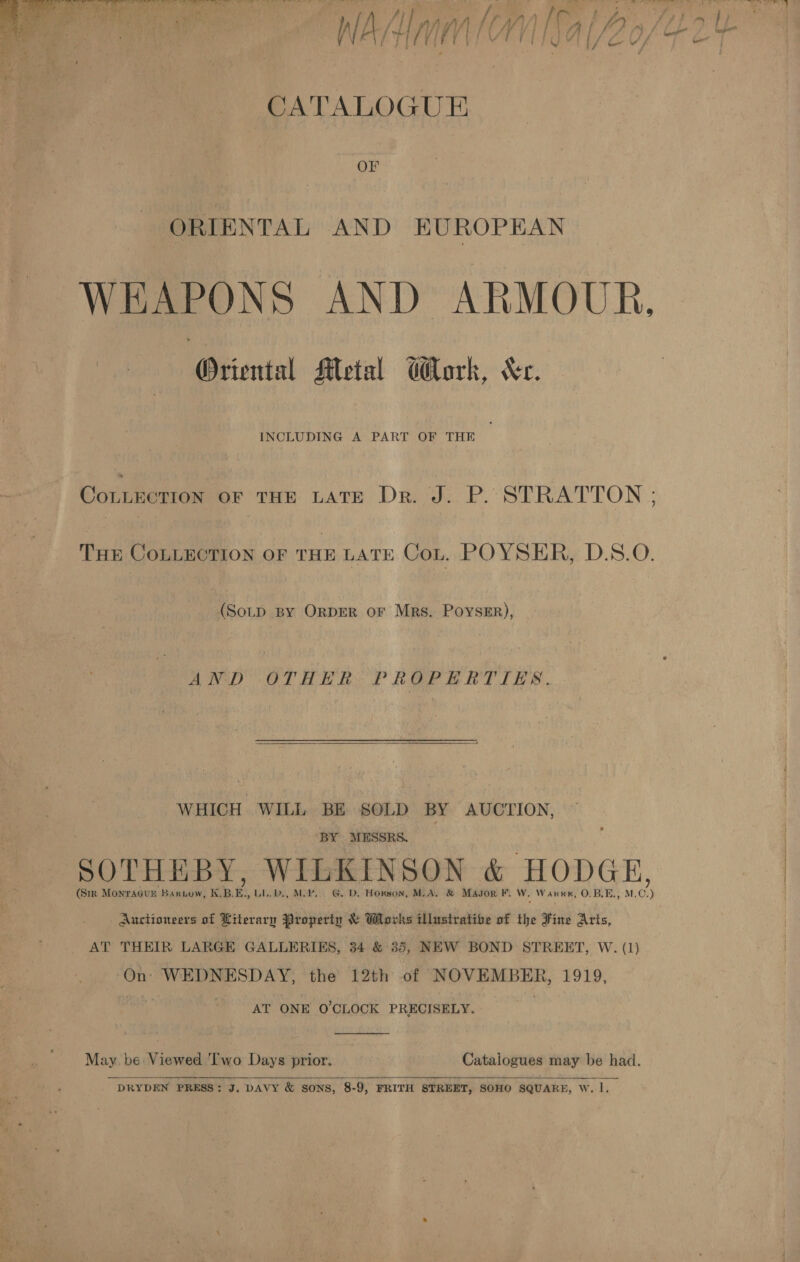 f 4 ‘ aft ; CATALOGUE OF ORIENTAL AND EUROPEAN WEAPONS AND ARMOUR. ‘Oriental Metal Gork, Kc. Cornrerron br THE LATE Dr J. P.: STRATTON ; THE COLLECTION OF CHE LATE Cot. POYSER, D.S.O. (SoLD BY ORDER or Mrs. PoysEr), AND OTHER PROPERTIES.  WHICH. WILL BE §$OLD BY AUCTION, BY MESSRS. SOTHEBY, WILKINSON &amp; HODGE, (Sm Monragur Baxnow, KBE. LL.D, MB. GD. Horson, M.A. &amp; Mason F, W. Wann, 0.B.E., M.C.) Auctioneers of Literary Property &amp; Works tlustratibe of the Fine Arts, AT THEIR LARGE GALLERIES, 34 &amp; 35, NEW BOND STREET, W. (1) On: WEDNESDAY, the 12th of ‘eieiaterammstbog: 1919, AT ONE O'CLOCK PRECISELY.  May. be: Viewed Two nee prior. Catalogues may be had.   DRYDEN PRESS: J. DAVY &amp; SONS, 8-9, FRITH STREET, SOHO SQUARE, Ww. |.