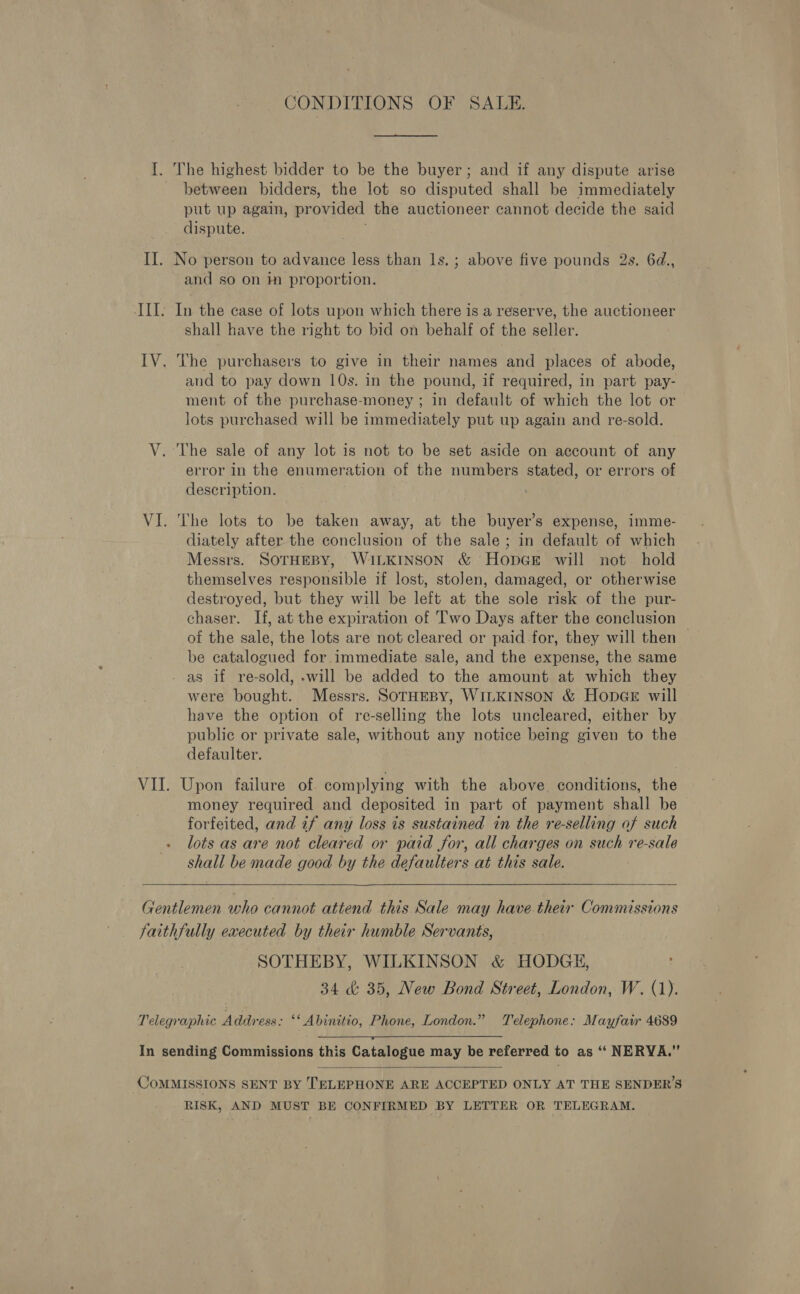 CONDITIONS OF SALE. I. The highest bidder to be the buyer; and if any dispute arise - between bidders, the lot so disputed shall be immediately put up again, provided the auctioneer cannot decide the said dispute. II. No person to advance less than 1s. ; above five pounds 2s. 6d., and so on in proportion. III. In the case of lots upon which there is a reserve, the auctioneer shall have the right to bid on behalf of the seller. IV. The purchasers to give in their names and places of abode, and to pay down 10s. in the pound, if required, in part pay- ment of the purchase-money ; in default of which the lot or lots purchased will be immediately put up again and re-sold. V. The sale of any lot is not to be set aside on account of any error in the enumeration of the numbers stated, or errors of description. VI. The lots to be taken away, at the buyer’s expense, imme- diately after the conclusion of the sale; in default of which Messrs. SOTHEBY, WILKINSON &amp; HopGeE will not hold themselves responsible if lost, stolen, damaged, or otherwise destroyed, but they will be left at the sole risk of the pur- chaser. If, at the expiration of Two Days after the conclusion of the sale, the lots are not cleared or paid for, they will then be catalogued for immediate sale, and the expense, the same - as if re-sold, -will be added to the amount at which they were bought. Messrs. SOTHEBY, WILKINSON &amp; HopcGE will have the option of re-selling the lots uncleared, either by public or private sale, without any notice being given to the defaulter. VII. Upon failure of. complying with the above. conditions, the money required and deposited in part of payment shall be forfeited, and if any loss is sustained in the re-selling of such lots as are not cleared or paid for, all charges on such re-sale shall be made good by the defaulters at this sale.  Gentlemen who cannot attend this Sale may have.their Commissions faithfully executed by their humble Servants, SOTHEBY, WILKINSON &amp; HODGE, 34 &amp; 35, New Bond Street, London, W. (1). Telegraphic Address: ‘* Abinitio, Phone, London.” Telephone: Mayfair 4689  In sending Commissions this Catalogue may be referred to as ‘“‘ NERYVA.”’  COMMISSIONS SENT BY TELEPHONE ARE ACCEPTED ONLY AT THE SENDER’S RISK, AND MUST BE CONFIRMED BY LETTER OR TELEGRAM.