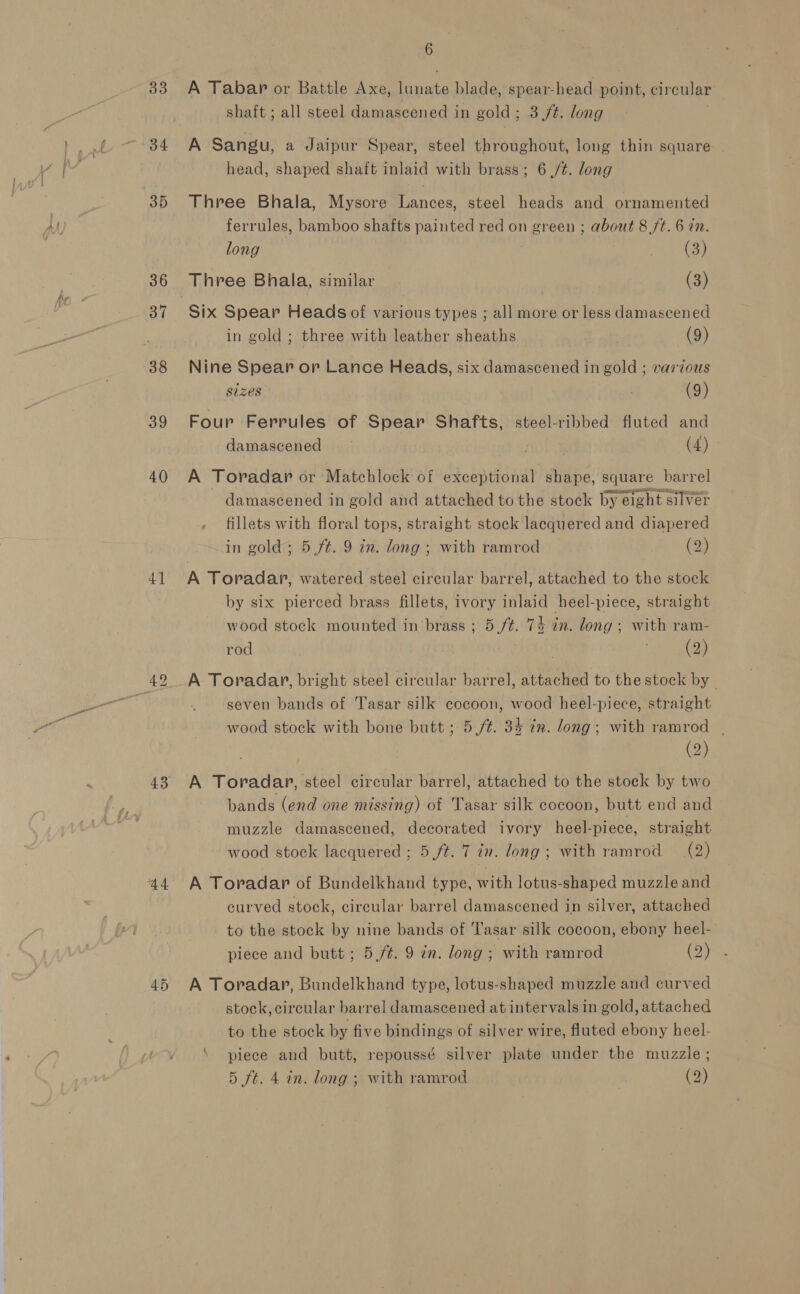 33 34 35 36 38 39 40 4] 44 6 A Tabar or Battle Axe, lunate blade, spear-head point, circular shaft ; all steel damascened in gold; 3,/¢. long A Sangu, a Jaipur Spear, steel throughout, long thin square head, shaped shaft inlaid with brass; 6 ,/¢. long Three Bhala, Mysore Lances, steel heads and ornamented ferrules, bamboo shafts painted red on green ; about 8 ft. 6 in. long ate), Three Bhala, similar | (3) Six Spear Heads of various types ; all more or less damascened in gold ; three with leather sheaths | (9) Nine Spear or Lance Heads, six damascened in gold ; various sizes (9) Four Ferrules of Spear Shafts, steel-ribbed fluted and damascened . (4) A Toradar or Matchlock of exceptional shape, square barrel damascened in gold and attached to the stock by eight silver fillets with floral tops, straight stock lacquered and diapered in gold; 5./t. 9 in. long ; with ramrod (2) A Toradar, watered steel circular barrel, attached to the stock by six pierced brass fillets, ivory inlaid heel-piece, straight wood stock mounted in brass ; 5/¢. 74 in. long ; with ram- rod | . (2) A Toradar, bright steel circular barrel, attached to the stock by _ seven bands of Tasar silk cocoon, wood heel-piece, straight wood stock with bone butt; 5/¢. 34 im. long; with ramrod - (2) A Toradap, steel circular barrel, attached to the stoek by two bands (end one missing) of Tasar silk cocoon, butt end and muzzle damascened, decorated ivory heel-piece, straight wood stock lacquered ; 5 ft. 7 in. long; with ramrod (2) A Toradapr of Bundelkhand type, with lotus-shaped muzzle and curved stock, circular barrel damascened in silver, attached to the stock by nine bands of Tasar silk cocoon, ebony heel- piece and butt; 5 /¢. 9 in. long ; with ramrod by A Toradar, Bundelkhand type, lotus-shaped muzzle aud curved stock, circular barrel damascened at intervals in gold, attached to the stock by five bindings of silver wire, fluted ebony heel- piece and butt, repoussé silver plate under the muzzle ;
