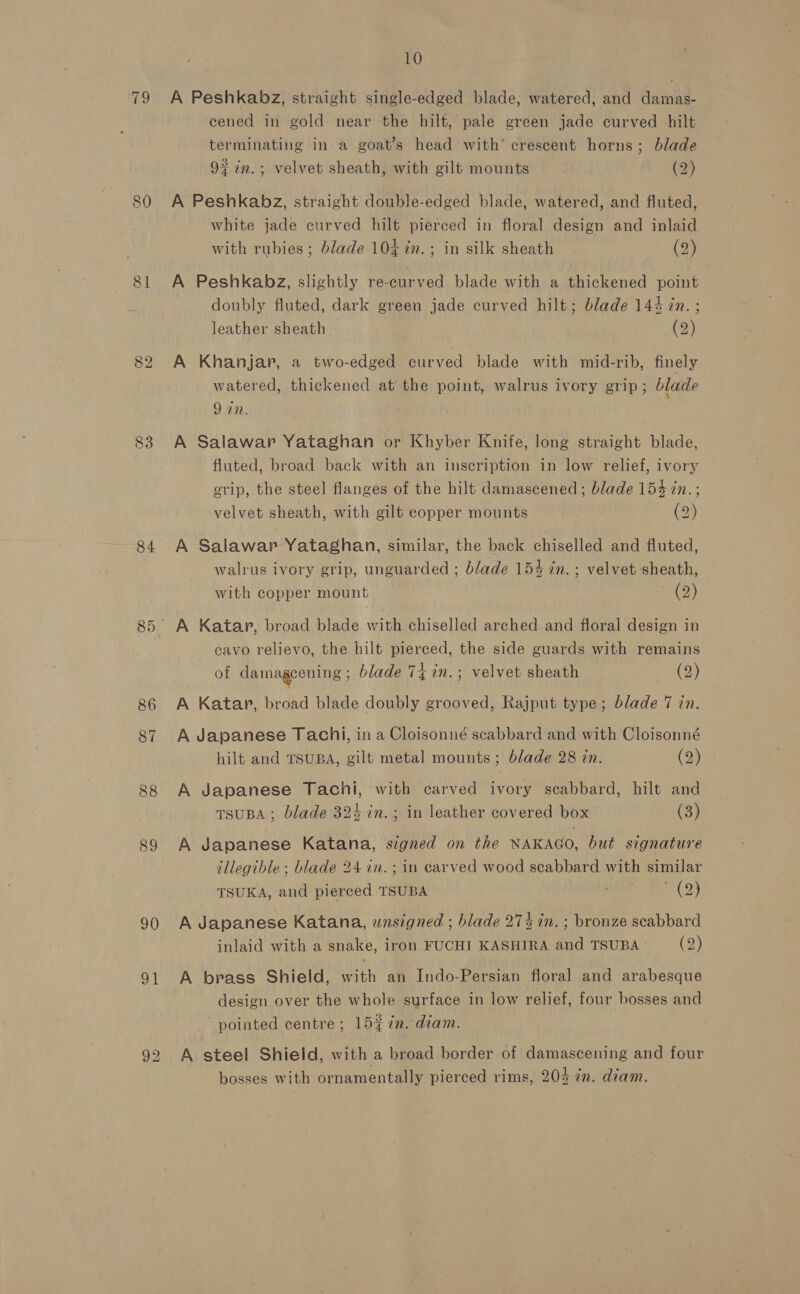 fe 81 83 84 86 87 88 89 90 Th 10 . A Peshkabz, straight single-edged blade, watered, and damas- cened in gold near the hilt, pale green jade curved hilt terminating in a goat’s head with’ crescent horns; blade 97 in.; velvet sheath, with gilt mounts (2) A Peshkabz, straight double-edged blade, watered, and fluted, white jade curved hilt pierced in floral design and inlaid with rubies ; blade 1047. ; in silk sheath (2) A Peshkabz, slightly re-curved blade with a bickantd point doubly fluted, dark green jade curved hilt; blade 144 7n. ; leather sheath (2) A Khanjar, a two-edged curved blade with mid-rib, finely watered, thickened at the point, walrus ivory grip; blade 9 in. A Salawar Yataghan or Khyber Knife, long straight blade, fluted, broad back with an inscription in low relief, ivory grip, the steel flanges of the hilt damascened; blade 154 in. ; velvet sheath, with gilt copper mounts (2) A Salawap Yataghan, similar, the back chiselled and fluted, walrus ivory grip, unguarded ; blade 154 in. ; velvet sheath, with copper mount TH) A Katar, broad blade with chiselled arched and floral design in cavo relievo, the hilt pierced, the side guards with remains of damagcening ; blade 74 in.; velvet sheath (2) A Katap, broad blade doubly grooved, Rajput type; blade 7 in. A Japanese Tachi, in a Cloisonné scabbard and with Cloisonné hilt and TSUBA, gilt metal mounts ; blade 28 in. (2) A Japanese Tachi, with carved ivory scabbard, hilt and TSUBA ; blade 324 in.; in leather covered box (3) A Japanese Katana, signed on the NAKAGO, but signature illegible ; blade 24 in. ; in carved wood scabbard with similar TSUKA, and pierced TSUBA &gt;&gt; A Japanese Katana, unsigned ; blade 27% in. ; bronze scabbard inlaid with a snake, iron FUCHI KASHIRA and TSUBA: (2) A brass Shield, with an Indo-Persian floral and arabesque design over the whole surface in low relief, four bosses and pointed centre ; 15% in. diam. A steel Shield, with a broad border of damascening and four bosses with ornamentally pierced rims, 203 7m. diam.