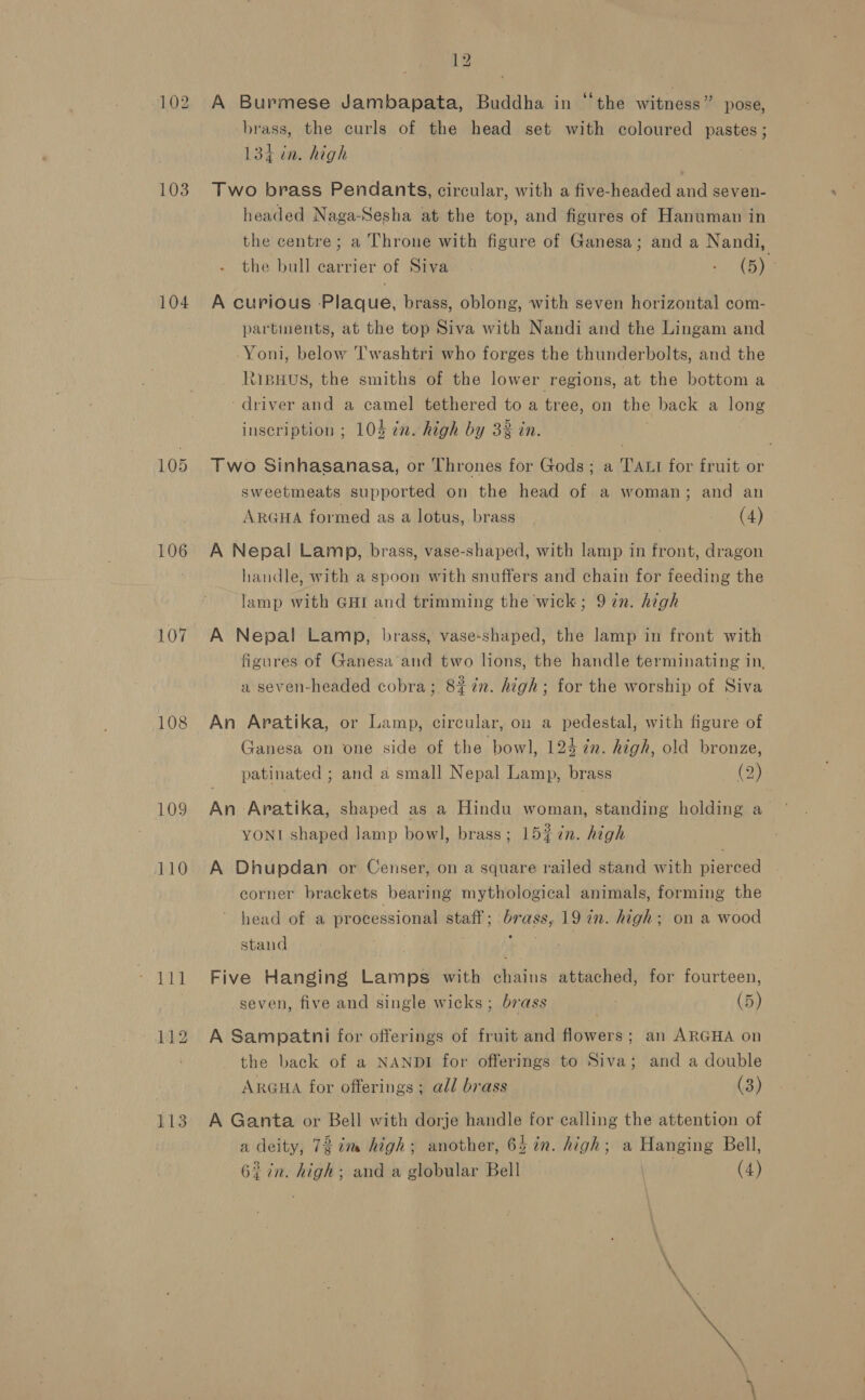 103 104 105 106 107 108 109 110 113 12 A Burmese Jambapata, Buddha in “the witness” pose, brass, the curls of the head set with coloured pastes; 134 in. high Two brass Pendants, circular, with a five-headed and seven- headed Naga-Sesha at the top, and figures of Hanuman in the centre; a Throne with figure of Ganesa; and a Nandi, the bull carrier of Siva : (5). A curious Plaque, brass, oblong, with seven horizontal com- partinents, at the top Siva with Nandi and the Lingam and Yoni, below T'washtri who forges the thunderbolts, and the Ripyus, the smiths of the lower regions, at the bottom a driver and a camel tethered to a tree, on the back a long inscription ; 104 én. high by 32 in. Two Sinhasanasa, or Thrones for Gods; a TALI for fruit or sweetmeats supported on the head of a woman; and an ARGHA formed as a lotus, brass (4) A Nepal Lamp, brass, vase-shaped, with lamp in front, dragon handle, with a spoon with snuffers and chain for feeding the lamp with GHI and trimming the wick; 9 7n. high A Nepal Lamp, brass, vase-shaped, the lamp in front with figures of Ganesa and two lions, the handle terminating in, a seven-headed cobra; 8% 7%. high; for the worship of Siva An Aratika, or Lamp, circular, on a pedestal, with figure of Ganesa on one side of the bowl, 124 in. high, old bronze, patinated ; and a small Nepal Lamp, brass (2) An Aratika, shaped as a Hindu woman, standing holding a YONI shaped Jamp bow], brass; 15% in. high A Dhupdan or Censer, on a square railed stand with pierced corner brackets bearing mythological animals, forming the head of a processional oa ws ass, 19 in. high; on a wood stand Five Hanging Lamps with chains attached, for fourteen, seven, five and single wicks; brass ; (5) A Sampatni for offerings of fruit and flowers; an ARGHA on the back of a NANDI for offerings to Siva; and a double ARGHA for offerings ; all brass (3) A Ganta or Bell with dorje handle for calling the attention of a deity, 73 im high; another, 65 in. high; a Hanging Bell,