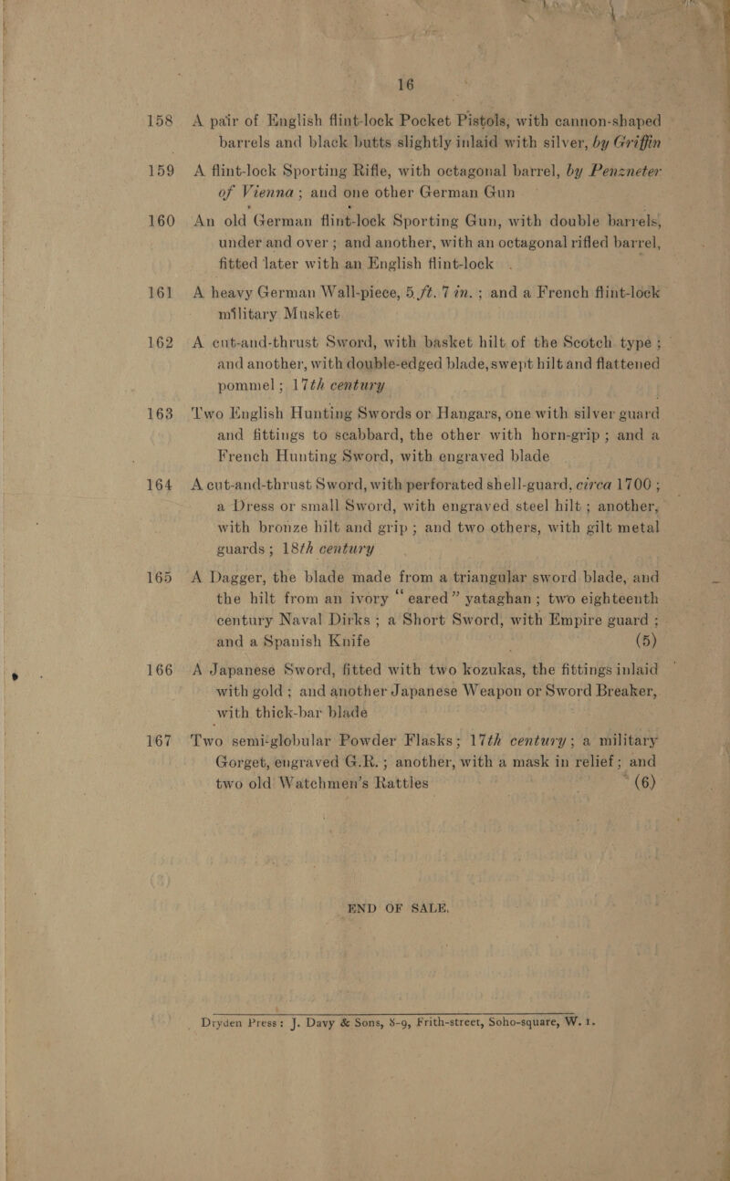 158 159 160 161 162 163 164 166 167 16 A pair of English flint-lock Pocket Pistols, with cannon-shaped barrels and black butts slightly inlaid with silver, by Griffin A flint-lock Sporting Rifle, with octagonal barrel, by Penzneter of Vienna; and one other German Gun An old German flint-loeck Sporting Gun, with double barrels, under and over ; and another, with an octagonal rifled barrel, fitted later with an English flint-lock A heavy German Wall-piece, 5 fh. Tin. ; and a French flint-lock — military Musket A eut-and-thrust Sword, with basket hilt of the Scotch type ; — and another, with double-edged blade, swept hilt and flattened pommel ; 17th century Two English Hunting Swords or Hangars, one with silver guard and fittings to scabbard, the other with horn-grip ; and a French Hunting Sword, with engraved blade A cut-and-thrust Sword, with perforated shell-guard, czrca 1700 ; a Dress or small Sword, with engraved steel hilt ; another, with bronze hilt and grip ; and two others, with gilt metal guards ; 18th century A Dagger, the blade made from a triangular sword blade, and the hilt from an ivory ‘‘ eared” yataghan; two eighteenth century Naval Dirks ; a Short Sword, with Empire guard ; - and a Spanish Knife (5) A Japanese Sword, fitted with two kozukas, the fittings inlaid with gold; and another Japanese Weapon or Sword Breaker, with. thick-bar blade Two semi‘globular Powder Flasks; 17¢h century ; a military Gorget, engraved G.R. ; another, with a mask in relief; and two old Watchmen’s Rattles * (6) END OF SALE, _ Dryden Press: J. Davy &amp; Sons, 8-9, Frith-street, Soho-square, W. I.