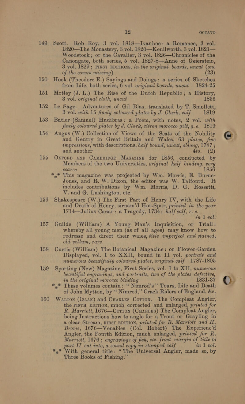 149 150 151 152 153 154 155 156 157 158 159 12 OCTAYVO Scott. Rob Roy, 3 vol. 1818—Ivanhoe: a Romance, 3 vol. 1820—The Monastery, 3 vol. 1820—Kenilworth, 3 vol. 1821— Woodstock ; or the Cavalier, 3 vol. 1826—Chronicles of the Canongate, both series, 5 vol. 1827-8—Anne of Geierstein, 3 vol. 1829; FIRST EDITIONS, in the original boards, wncut (one of the covers missing) (23) Hook (Theodore EH.) Sayings and Doings: a series of Sketches from Life, both series, 6 vol. original boards, uncut 1824-25 Motley (J. L.) The Rise of the Dutch Republic; a History, 3 vol. original cloth, uncut 1856 Le Sage. Adventures of Gil Blas, translated by T. Smollett, 3 vol. with 15 finely coloured plates by J. Clark, calf 1819 Butler (Samuel) Hudibras: a Poem, with notes, 2 vol. with finely coloured plates by J. Clark, citron morocco gilt, g.e. 1819 Angus (W.) Collection of Views of the Seats of the Nobility and Gentry in Great Britain and Wales, 63 plates, fine impressions, with descriptions, half bound, uncut, oblong, 1787 ; and another Ato. (2) OXFORD AND CAMBRIDGE Macazine for 1856, conducted by Members of the two Universities, original half binding, very scarce 18 * * This magazine was projected by Wm. Morris, H. Burne- Jones, and R. W. Dixon, the editor was W. Talfourd. It includes contributions by Wm. Morris, D. G. Rossetti, V.and G. Lushington, etc. Shakespeare (W.) The First Part of Henry IV, with the Life and Death of Henry, sirnam’d Hot-Spur, printed in the year 1714—Julius Cesar: a Tragedy, 1734; half calf, r. e. Guilde (William) A Young Man’s Inquisition, or Triall: whereby all young men (as of all ages) may know how to redresse and direct their waies, title imperfect and stained, old vellum, rare Curtis (William) The Botanical Magazine: or Flower-Garden Displayed, vol. I to XXII, bound in 11 vol. portrait and numerous beautifully colowred plates, original calf 1787-1805 Sporting (New) Magazine, First Series, vol. 1 to XII, numerous beautiful engravings, and portraits, two of the plates defective, in the original morocco binding 1831-37 *,* These volumes contain: ‘ Nimrod’s” Tours, Life and Death of John Mytton, by “ Nimrod,” Crack Riders of England, &amp;c. the FIFTH EDITION, much corrected and enlarged, printed for R. Marriott, 1676—Corttron (Cuarues) The Compleat Angler, being Instructions how to angle for a Trout or Grayling in a clear Stream, FIRST EDITION, printed for R. Marriott and H. Brome, 1676—Venables (Col. Robert) The Experienc’d Angler, the Fourth Edition, much enlarged, printed for R. Marriott, 1676 ; engravings of fish, etc. front margin of title to part II cut into, a sound copy in stamped calf wm 1 vol. *,* With general title: “ The Universal Angler, made so, by Three Books of Fishing.”